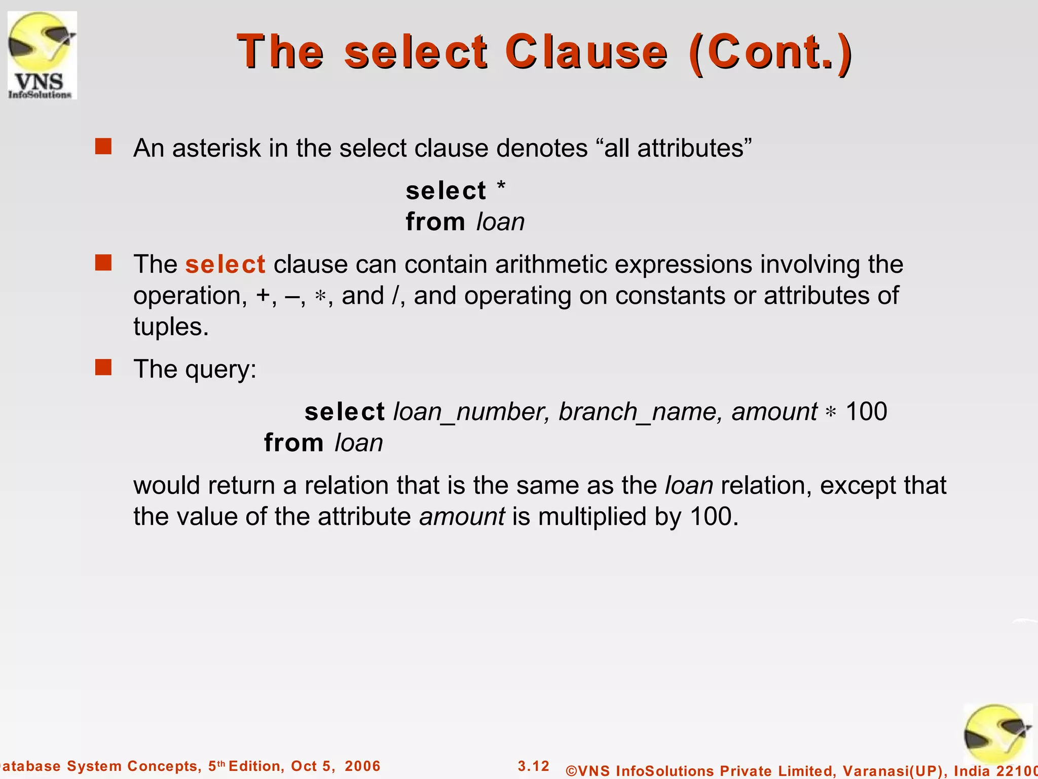 The select Clause (Cont.)
             s An asterisk in the select clause denotes “all attributes”
                                                      select *
                                                      from loan
             s The select clause can contain arithmetic expressions involving the
                  operation, +, –, ∗, and /, and operating on constants or attributes of
                  tuples.
             s The query:
                                      select loan_number, branch_name, amount ∗ 100
                                   from loan
                  would return a relation that is the same as the loan relation, except that
                  the value of the attribute amount is multiplied by 100.




Database System Concepts, 5 th Edition, Oct 5, 2006           3.12   ©VNS InfoSolutions Private Limited, Varanasi(UP), India 22100
 
