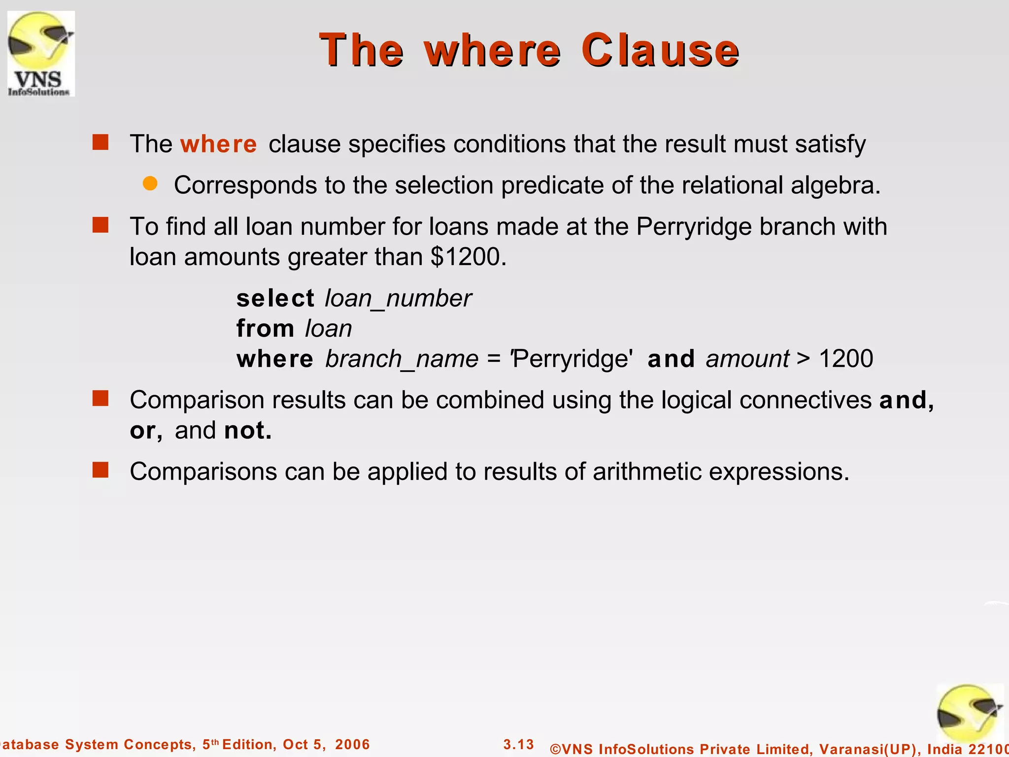 The where Clause
             s The where clause specifies conditions that the result must satisfy
                    q   Corresponds to the selection predicate of the relational algebra.
             s To find all loan number for loans made at the Perryridge branch with
                  loan amounts greater than $1200.
                                 select loan_number
                                 from loan
                                 where branch_name = 'Perryridge' and amount > 1200
             s Comparison results can be combined using the logical connectives and,
                  or, and not.
             s Comparisons can be applied to results of arithmetic expressions.




Database System Concepts, 5 th Edition, Oct 5, 2006   3.13   ©VNS InfoSolutions Private Limited, Varanasi(UP), India 22100
 