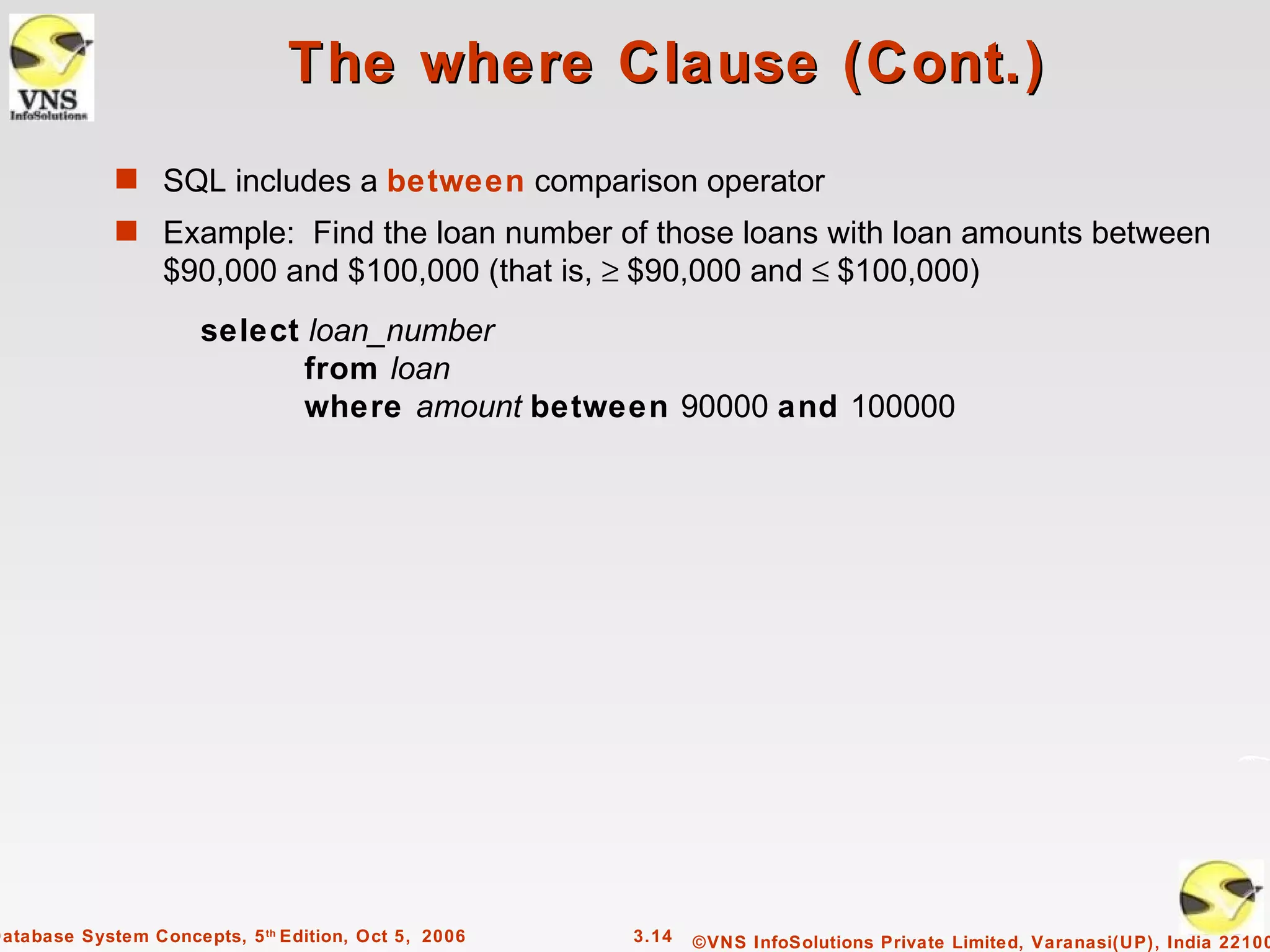 The where Clause (Cont.)
             s SQL includes a between comparison operator
             s Example: Find the loan number of those loans with loan amounts between
                  $90,000 and $100,000 (that is, ≥ $90,000 and ≤ $100,000)
                      select loan_number
                             from loan
                             where amount between 90000 and 100000




Database System Concepts, 5 th Edition, Oct 5, 2006   3.14   ©VNS InfoSolutions Private Limited, Varanasi(UP), India 22100
 