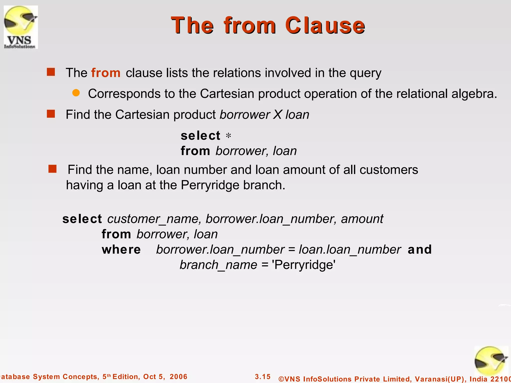 The from Clause
             s The from clause lists the relations involved in the query
                    q   Corresponds to the Cartesian product operation of the relational algebra.
             s Find the Cartesian product borrower X loan
                                     select ∗
                                     from borrower, loan
              s Find the name, loan number and loan amount of all customers
                having a loan at the Perryridge branch.

                 select customer_name, borrower.loan_number, amount
                       from borrower, loan
                       where borrower.loan_number = loan.loan_number and
                                   branch_name = 'Perryridge'




Database System Concepts, 5 th Edition, Oct 5, 2006   3.15   ©VNS InfoSolutions Private Limited, Varanasi(UP), India 22100
 