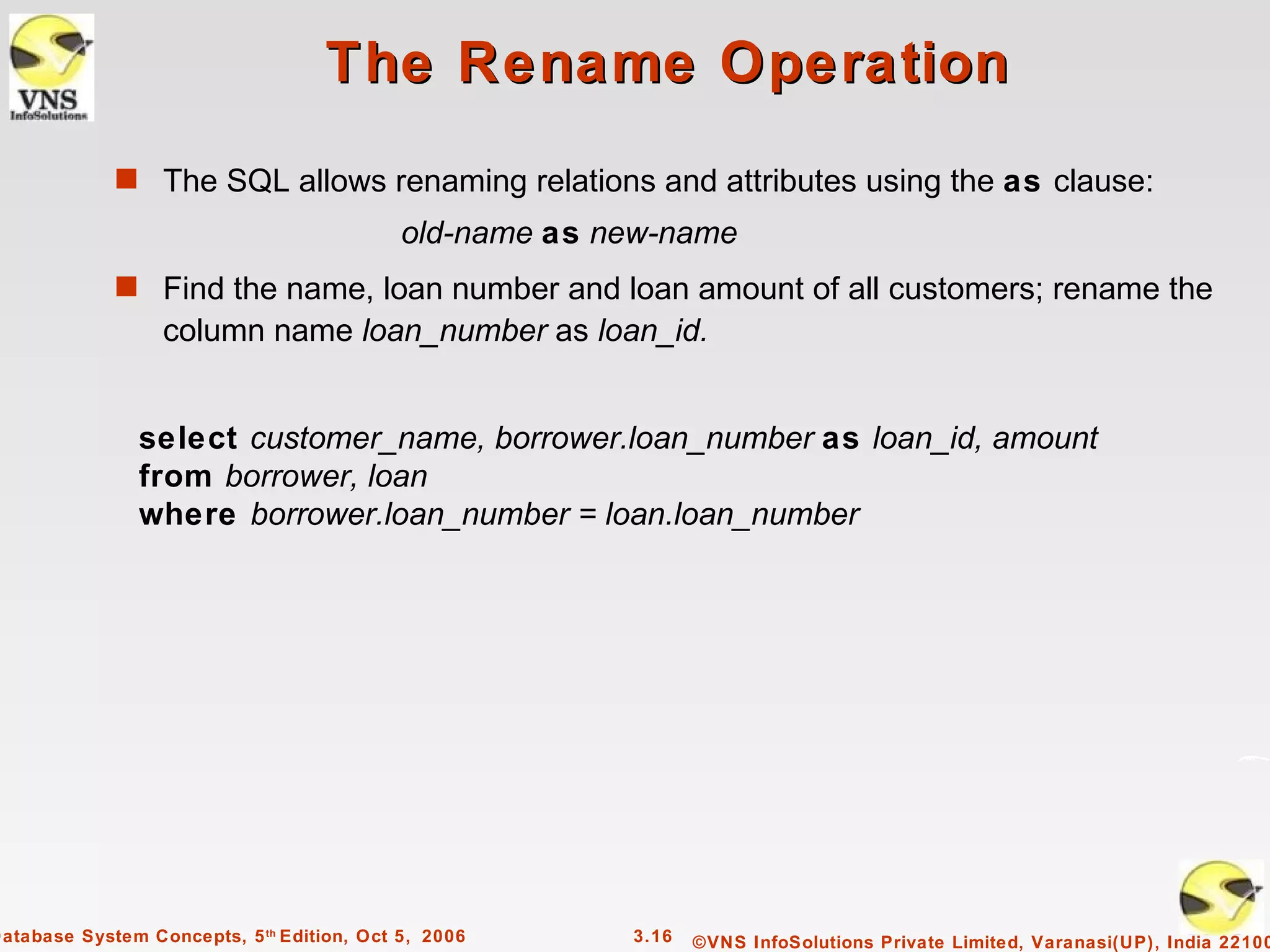 The Rename Operation
             s The SQL allows renaming relations and attributes using the as clause:
                                            old-name as new-name
             s Find the name, loan number and loan amount of all customers; rename the
                  column name loan_number as loan_id.


                select customer_name, borrower.loan_number as loan_id, amount
                from borrower, loan
                where borrower.loan_number = loan.loan_number




Database System Concepts, 5 th Edition, Oct 5, 2006      3.16   ©VNS InfoSolutions Private Limited, Varanasi(UP), India 22100
 