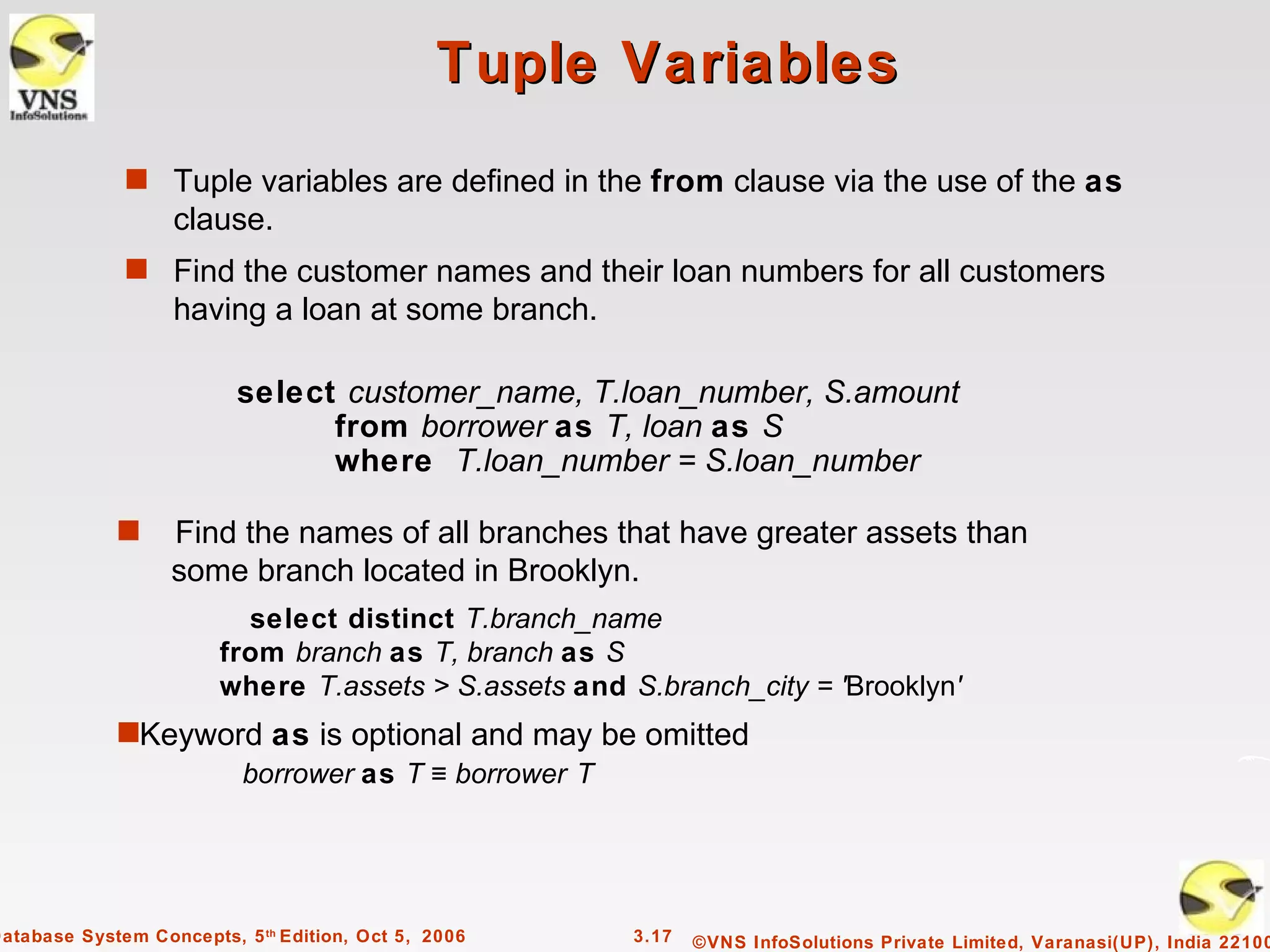 Tuple Variables
              s Tuple variables are defined in the from clause via the use of the as
                   clause.
              s Find the customer names and their loan numbers for all customers
                   having a loan at some branch.

                          select customer_name, T.loan_number, S.amount
                                from borrower as T, loan as S
                                where T.loan_number = S.loan_number

             s     Find the names of all branches that have greater assets than
                   some branch located in Brooklyn.
                          select distinct T.branch_name
                        from branch as T, branch as S
                        where T.assets > S.assets and S.branch_city = 'Brooklyn'
             sKeyword as is optional and may be omitted
                    borrower as T ≡ borrower T




Database System Concepts, 5 th Edition, Oct 5, 2006    3.17   ©VNS InfoSolutions Private Limited, Varanasi(UP), India 22100
 