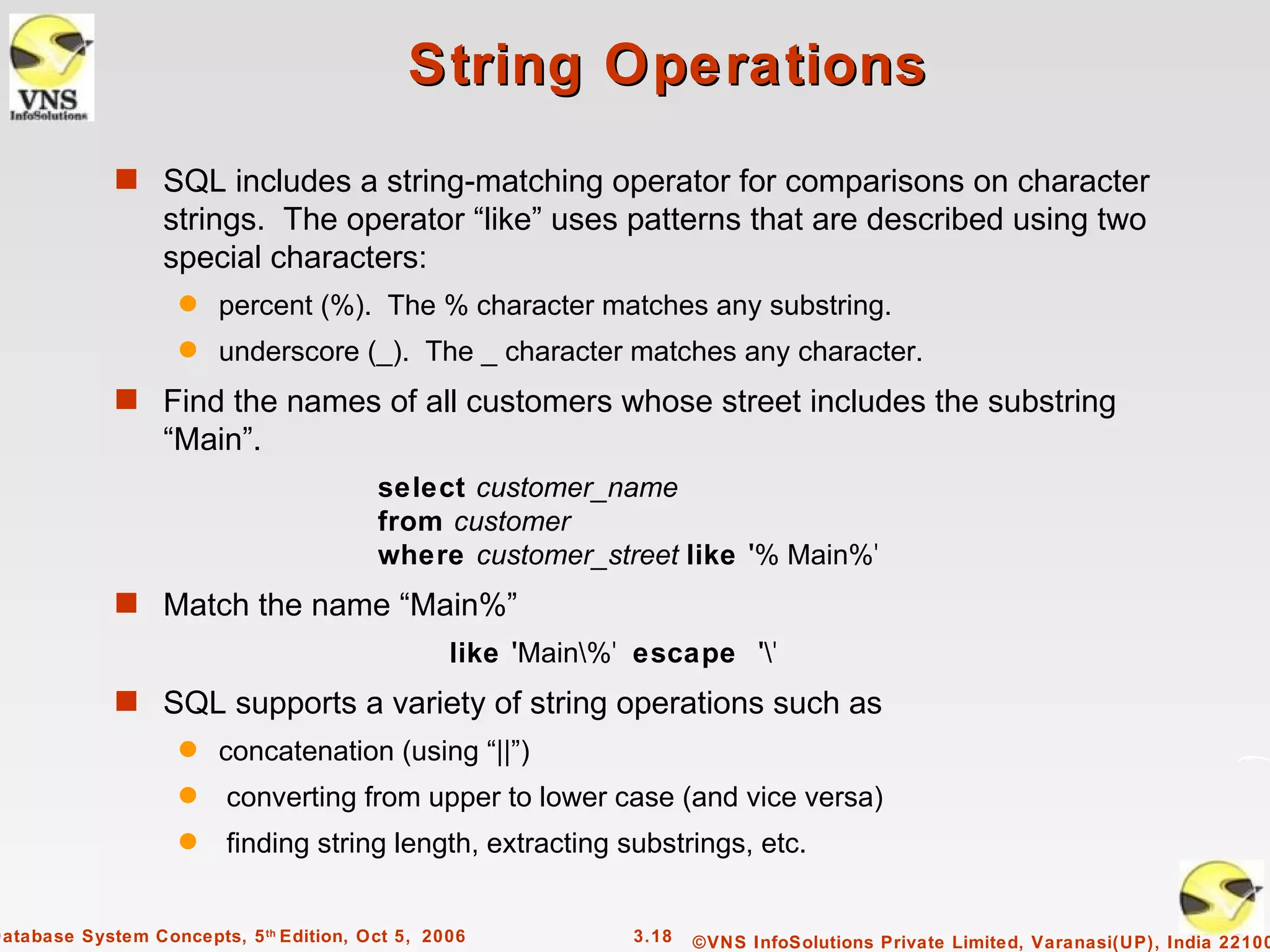 String Operations
             s SQL includes a string-matching operator for comparisons on character
                  strings. The operator “like” uses patterns that are described using two
                  special characters:
                    q   percent (%). The % character matches any substring.
                    q   underscore (_). The _ character matches any character.
             s Find the names of all customers whose street includes the substring
                  “Main”.
                                         select customer_name
                                         from customer
                                         where customer_street like '% Main%'
             s Match the name “Main%”
                                                 like 'Main%' escape ''
             s SQL supports a variety of string operations such as
                    q   concatenation (using “||”)
                    q    converting from upper to lower case (and vice versa)
                    q    finding string length, extracting substrings, etc.


Database System Concepts, 5 th Edition, Oct 5, 2006           3.18   ©VNS InfoSolutions Private Limited, Varanasi(UP), India 22100
 