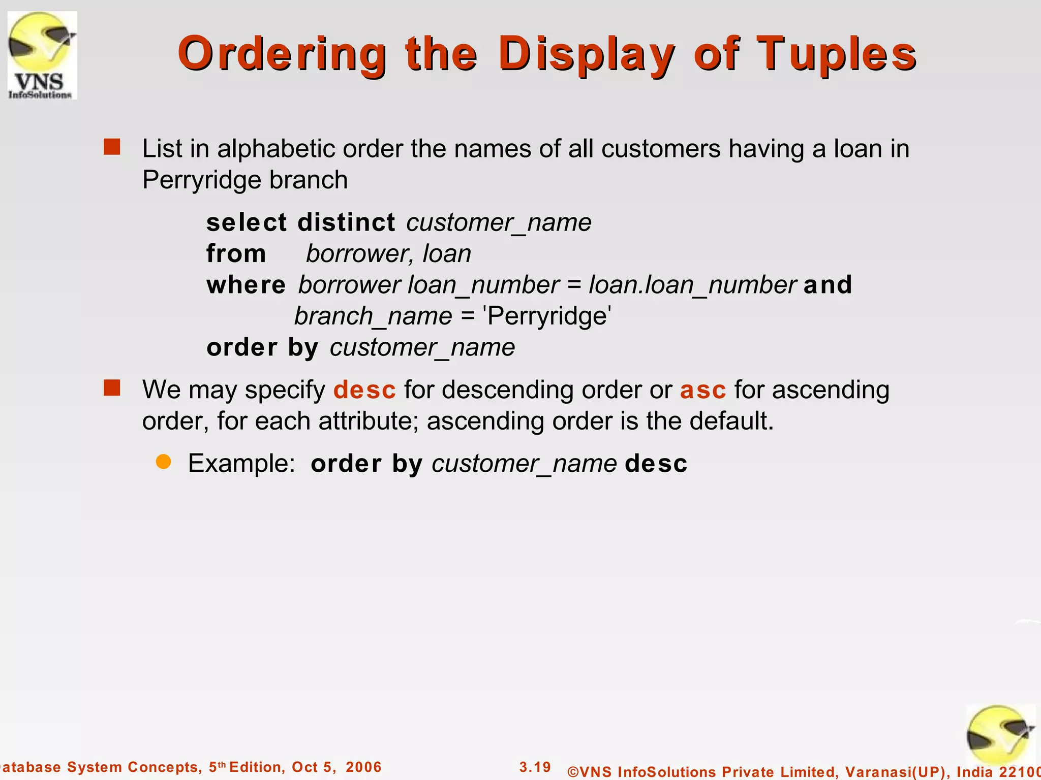 Ordering the Display of Tuples
              s List in alphabetic order the names of all customers having a loan in
                   Perryridge branch
                            select distinct customer_name
                            from borrower, loan
                            where borrower loan_number = loan.loan_number and
                                   branch_name = 'Perryridge'
                            order by customer_name
              s We may specify desc for descending order or asc for ascending
                   order, for each attribute; ascending order is the default.
                     q   Example: order by customer_name desc




Database System Concepts, 5 th Edition, Oct 5, 2006   3.19   ©VNS InfoSolutions Private Limited, Varanasi(UP), India 22100
 
