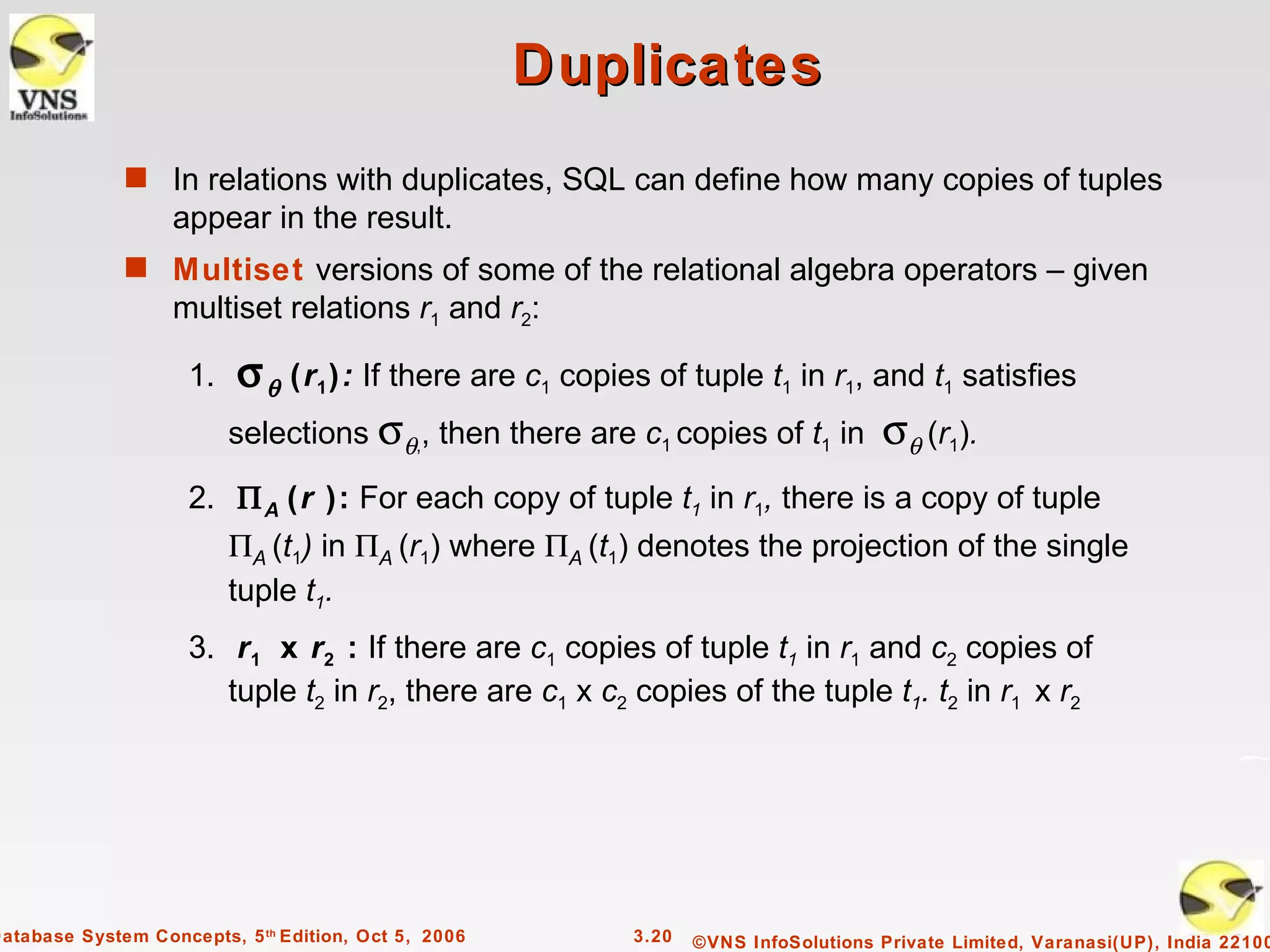 Duplicates
              s In relations with duplicates, SQL can define how many copies of tuples
                   appear in the result.
              s Multiset versions of some of the relational algebra operators – given
                   multiset relations r1 and r2:

                     1.    σ θ (r1 ): If there are c1 copies of tuple t1 in r1, and t1 satisfies
                          selections σθ,, then there are c1 copies of t1 in σθ (r1).

                     2. Π A (r ): For each copy of tuple t1 in r1, there is a copy of tuple
                          ΠA (t1) in ΠA (r1) where ΠA (t1) denotes the projection of the single
                          tuple t1.
                     3. r 1 x r2 : If there are c1 copies of tuple t1 in r1 and c2 copies of
                        tuple t2 in r2, there are c1 x c2 copies of the tuple t1. t2 in r1 x r2




Database System Concepts, 5 th Edition, Oct 5, 2006        3.20   ©VNS InfoSolutions Private Limited, Varanasi(UP), India 22100
 