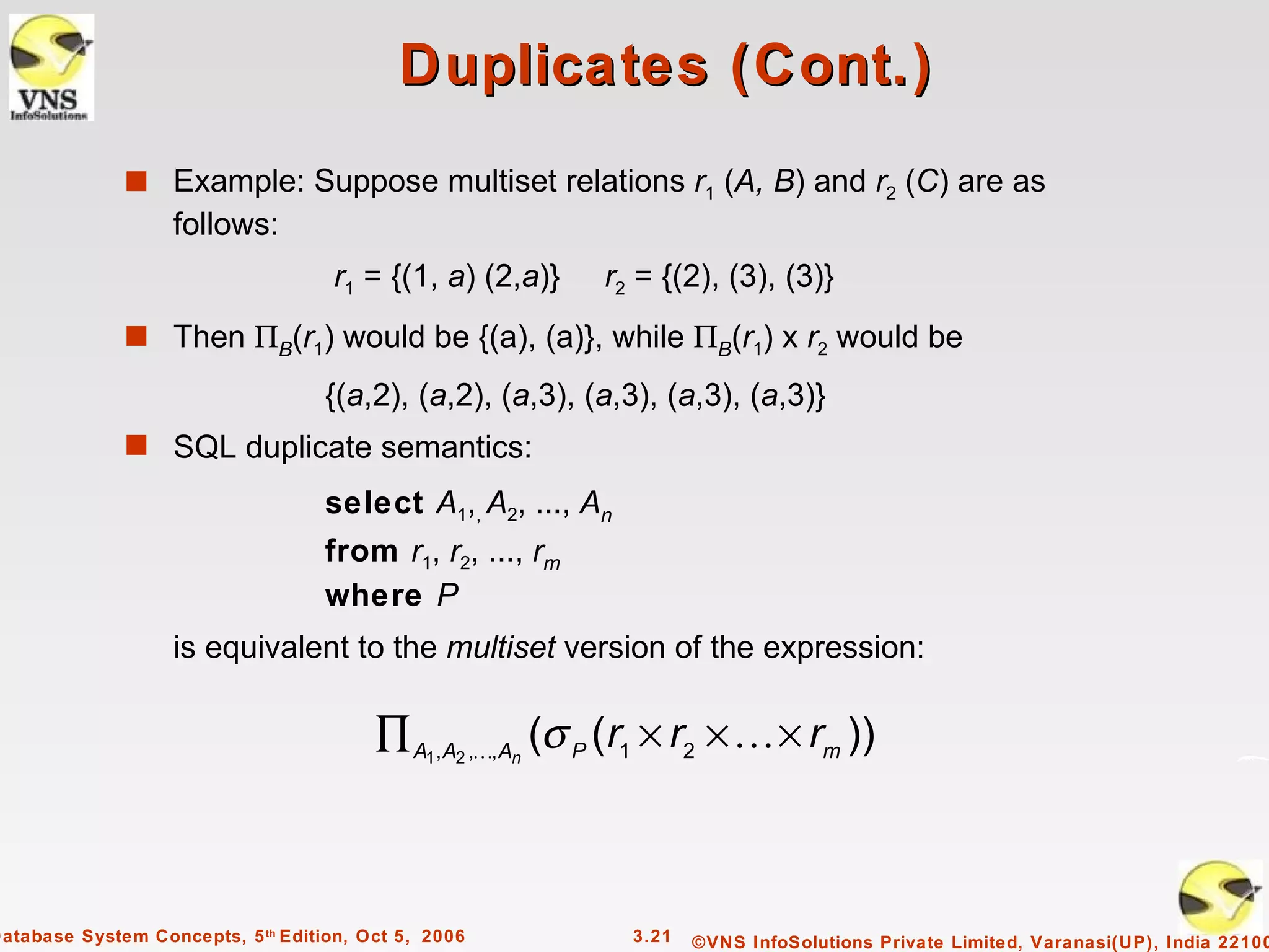 Duplicates (Cont.)
              s Example: Suppose multiset relations r1 (A, B) and r2 (C) are as
                   follows:
                                    r1 = {(1, a) (2,a)}    r2 = {(2), (3), (3)}
              s Then ΠB(r1) would be {(a), (a)}, while ΠB(r1) x r2 would be

                                    {(a,2), (a,2), (a,3), (a,3), (a,3), (a,3)}
              s SQL duplicate semantics:

                                    select A1,, A2, ..., An
                                    from r1, r2, ..., rm
                                    where P
                   is equivalent to the multiset version of the expression:

                                         ∏ A1,A2 ,,An (σ P (r1 × r2 ×  × rm ))



Database System Concepts, 5 th Edition, Oct 5, 2006           3.21   ©VNS InfoSolutions Private Limited, Varanasi(UP), India 22100
 