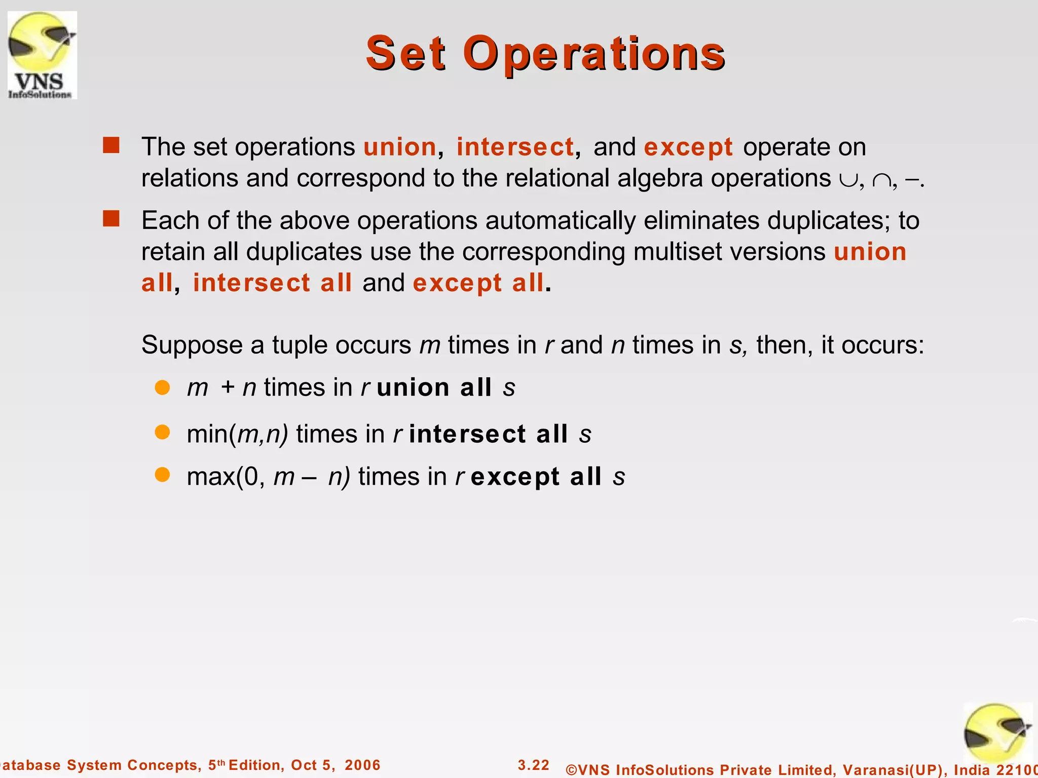Set Operations
              s The set operations union, intersect, and except operate on
                   relations and correspond to the relational algebra operations ∪, ∩, −.
              s Each of the above operations automatically eliminates duplicates; to
                   retain all duplicates use the corresponding multiset versions union
                   all, intersect all and except all.

                   Suppose a tuple occurs m times in r and n times in s, then, it occurs:
                     q   m + n times in r union all s
                     q   min(m,n) times in r intersect all s
                     q   max(0, m – n) times in r except all s




Database System Concepts, 5 th Edition, Oct 5, 2006     3.22   ©VNS InfoSolutions Private Limited, Varanasi(UP), India 22100
 