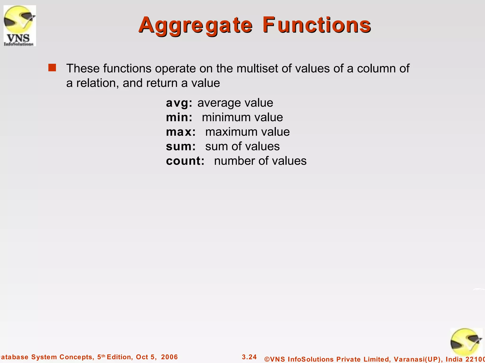 Aggregate Functions
              s These functions operate on the multiset of values of a column of
                   a relation, and return a value
                                               avg: average value
                                               min: minimum value
                                               max: maximum value
                                               sum: sum of values
                                               count: number of values




Database System Concepts, 5 th Edition, Oct 5, 2006        3.24   ©VNS InfoSolutions Private Limited, Varanasi(UP), India 22100
 