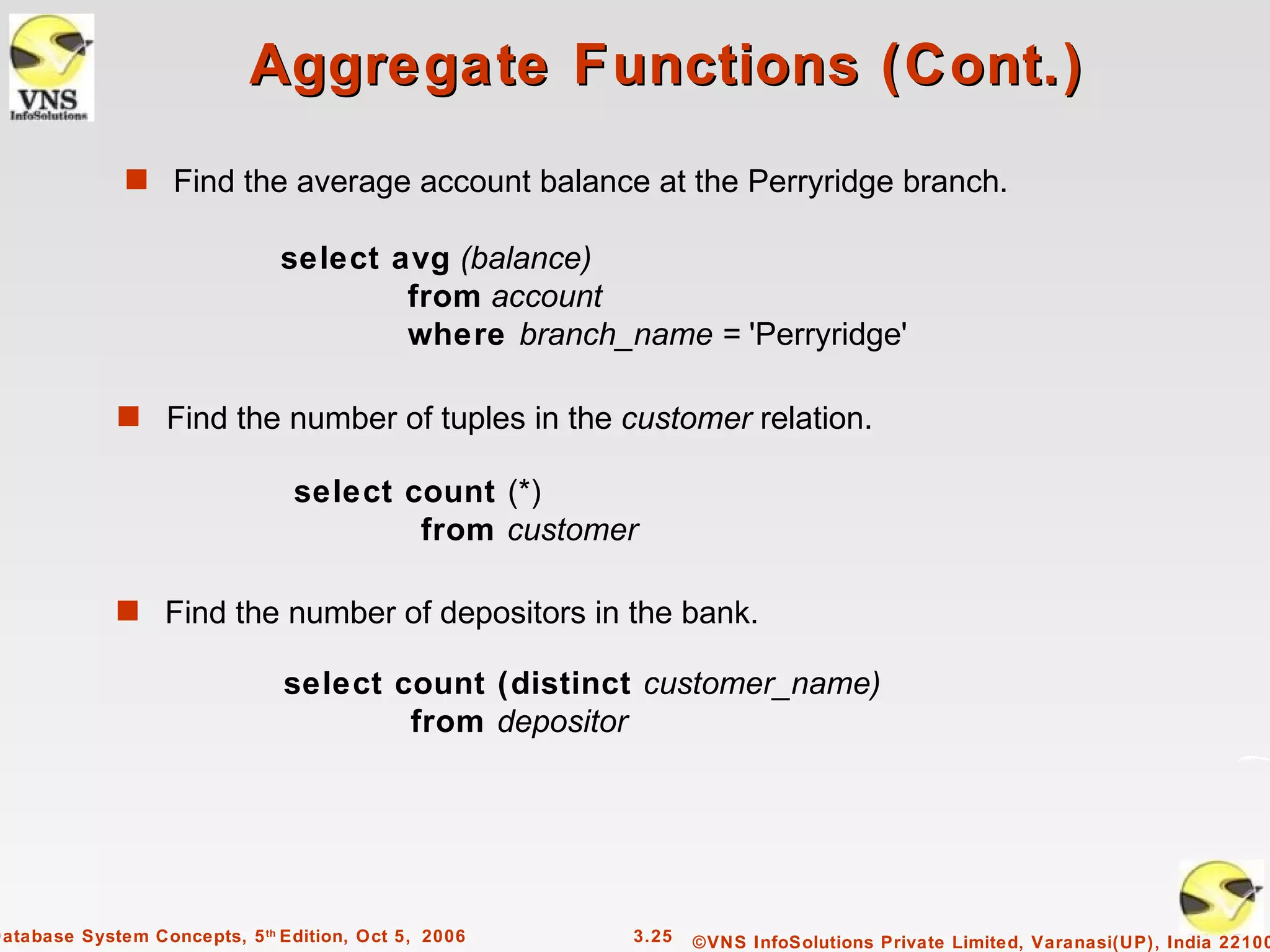 Aggregate Functions (Cont.)
              s Find the average account balance at the Perryridge branch.

                               select avg (balance)
                                       from account
                                       where branch_name = 'Perryridge'

             s Find the number of tuples in the customer relation.

                                select count (*)
                                        from customer

             s Find the number of depositors in the bank.

                               select count (distinct customer_name)
                                       from depositor




Database System Concepts, 5 th Edition, Oct 5, 2006   3.25   ©VNS InfoSolutions Private Limited, Varanasi(UP), India 22100
 
