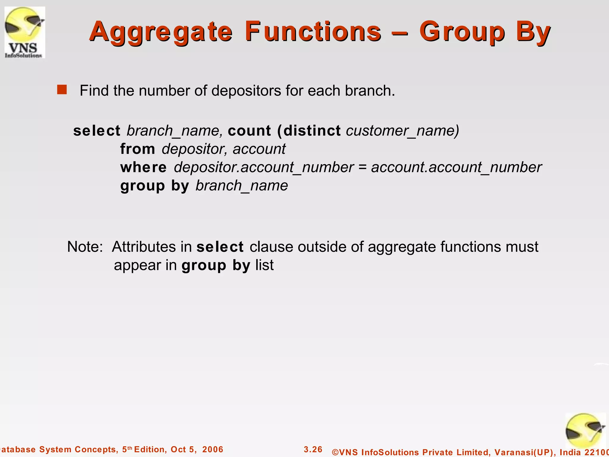 Aggregate Functions – Group By

             s Find the number of depositors for each branch.


                 select branch_name, count (distinct customer_name)
                       from depositor, account
                       where depositor.account_number = account.account_number
                       group by branch_name



                Note: Attributes in select clause outside of aggregate functions must
                      appear in group by list




Database System Concepts, 5 th Edition, Oct 5, 2006   3.26   ©VNS InfoSolutions Private Limited, Varanasi(UP), India 22100
 