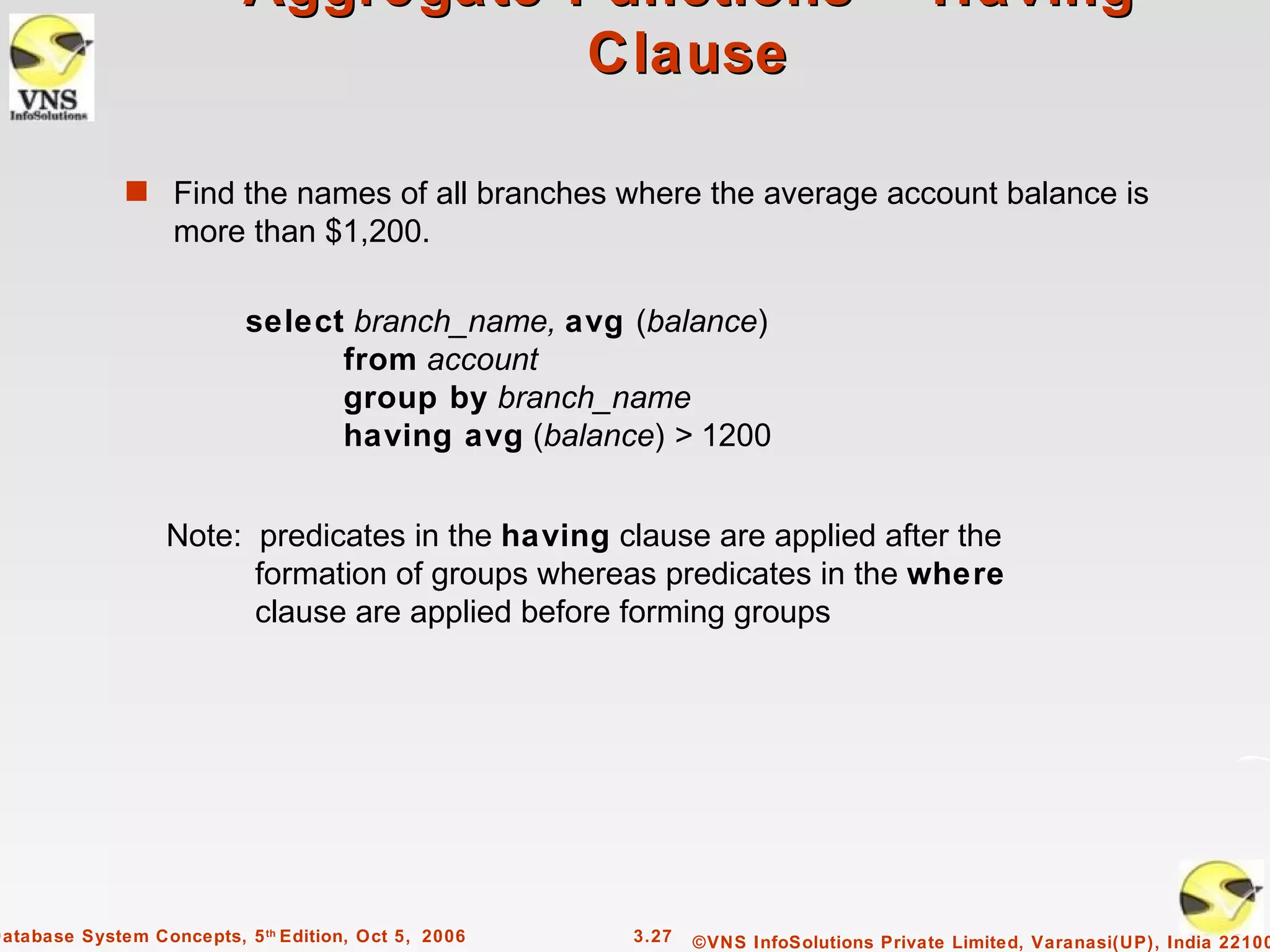 Aggregate Functions – Having
                                      Clause

              s Find the names of all branches where the average account balance is
                   more than $1,200.

                           select branch_name, avg (balance)
                                 from account
                                 group by branch_name
                                 having avg (balance) > 1200


                   Note: predicates in the having clause are applied after the
                         formation of groups whereas predicates in the where
                         clause are applied before forming groups




Database System Concepts, 5 th Edition, Oct 5, 2006   3.27   ©VNS InfoSolutions Private Limited, Varanasi(UP), India 22100
 