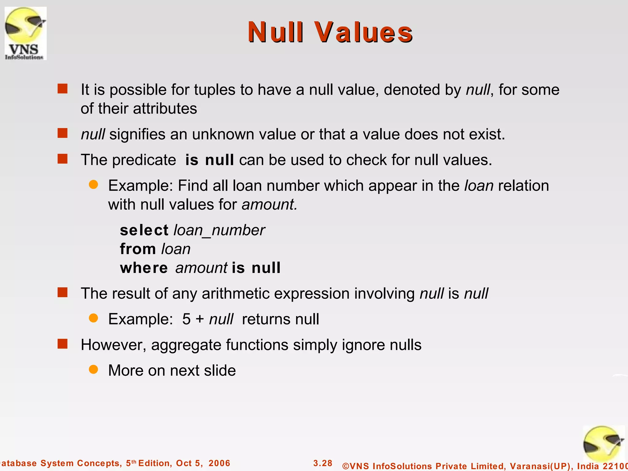 Null Values
             s It is possible for tuples to have a null value, denoted by null, for some
                  of their attributes
             s null signifies an unknown value or that a value does not exist.
             s The predicate is null can be used to check for null values.
                    q   Example: Find all loan number which appear in the loan relation
                        with null values for amount.
                           select loan_number
                           from loan
                           where amount is null
             s The result of any arithmetic expression involving null is null
                    q   Example: 5 + null returns null
             s However, aggregate functions simply ignore nulls
                    q   More on next slide




Database System Concepts, 5 th Edition, Oct 5, 2006       3.28   ©VNS InfoSolutions Private Limited, Varanasi(UP), India 22100
 