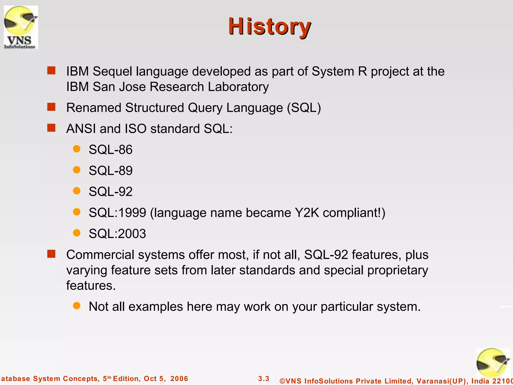 History
             s IBM Sequel language developed as part of System R project at the
                  IBM San Jose Research Laboratory
             s Renamed Structured Query Language (SQL)
             s ANSI and ISO standard SQL:
                    q   SQL-86
                    q   SQL-89
                    q   SQL-92
                    q   SQL:1999 (language name became Y2K compliant!)
                    q   SQL:2003
             s Commercial systems offer most, if not all, SQL-92 features, plus
                  varying feature sets from later standards and special proprietary
                  features.
                    q   Not all examples here may work on your particular system.




Database System Concepts, 5 th Edition, Oct 5, 2006     3.3   ©VNS InfoSolutions Private Limited, Varanasi(UP), India 22100
 