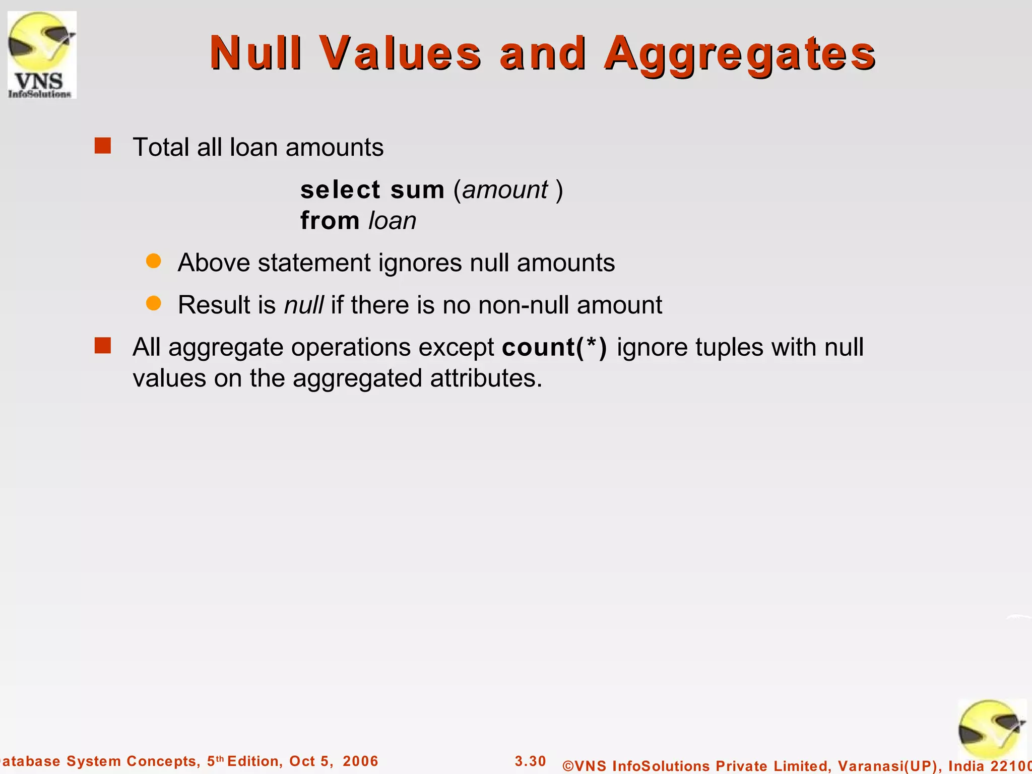 Null Values and Aggregates
             s Total all loan amounts
                                        select sum (amount )
                                        from loan
                    q   Above statement ignores null amounts
                    q   Result is null if there is no non-null amount
             s All aggregate operations except count(*) ignore tuples with null
                  values on the aggregated attributes.




Database System Concepts, 5 th Edition, Oct 5, 2006     3.30   ©VNS InfoSolutions Private Limited, Varanasi(UP), India 22100
 