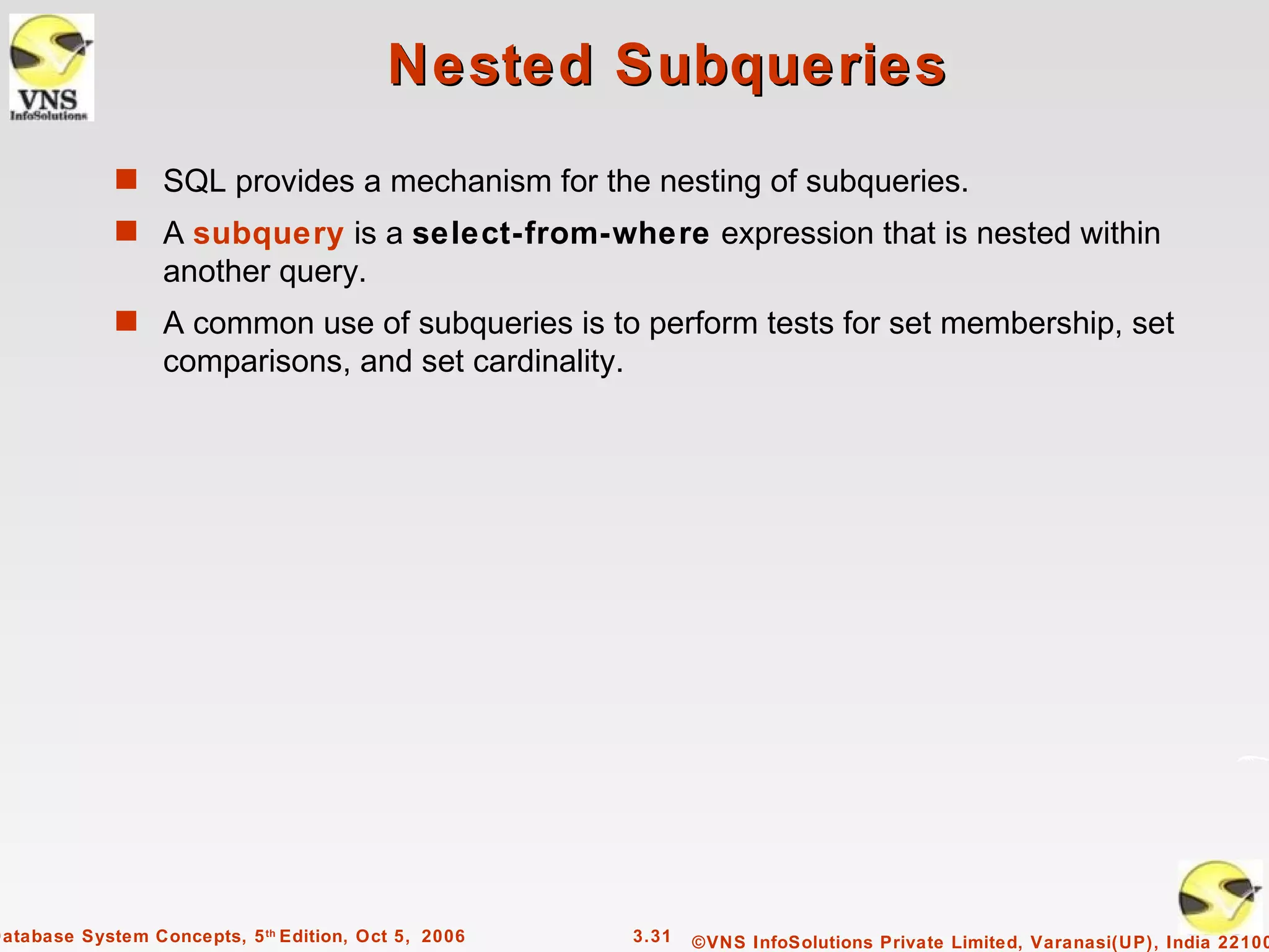 Nested Subqueries
             s SQL provides a mechanism for the nesting of subqueries.
             s A subquery is a select-from-where expression that is nested within
                  another query.
             s A common use of subqueries is to perform tests for set membership, set
                  comparisons, and set cardinality.




Database System Concepts, 5 th Edition, Oct 5, 2006   3.31   ©VNS InfoSolutions Private Limited, Varanasi(UP), India 22100
 