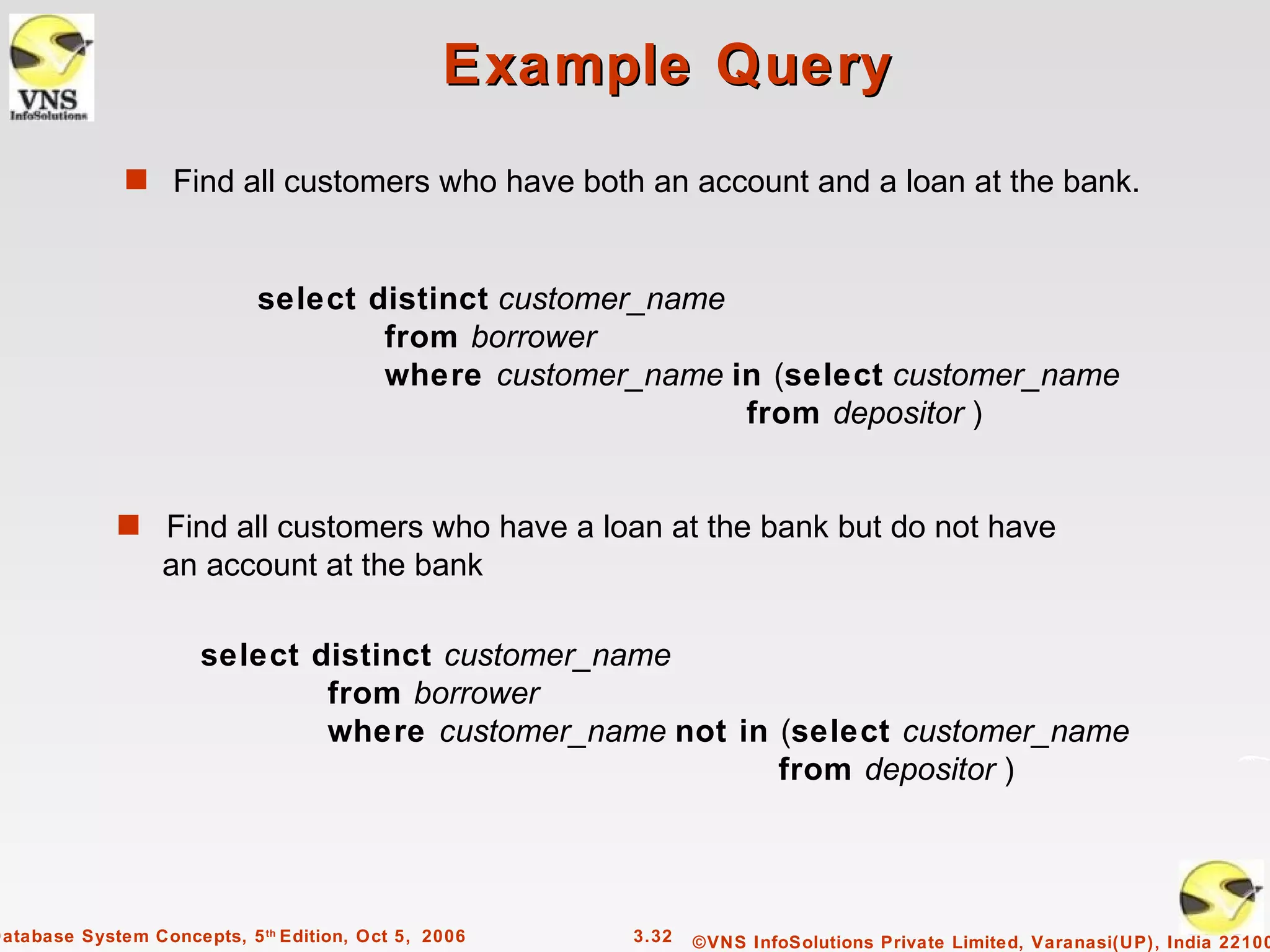 Example Query
              s Find all customers who have both an account and a loan at the bank.



                            select distinct customer_name
                                    from borrower
                                    where customer_name in (select customer_name
                                                          from depositor )


             s Find all customers who have a loan at the bank but do not have
                  an account at the bank

                      select distinct customer_name
                              from borrower
                              where customer_name not in (select customer_name
                                                         from depositor )




Database System Concepts, 5 th Edition, Oct 5, 2006   3.32   ©VNS InfoSolutions Private Limited, Varanasi(UP), India 22100
 