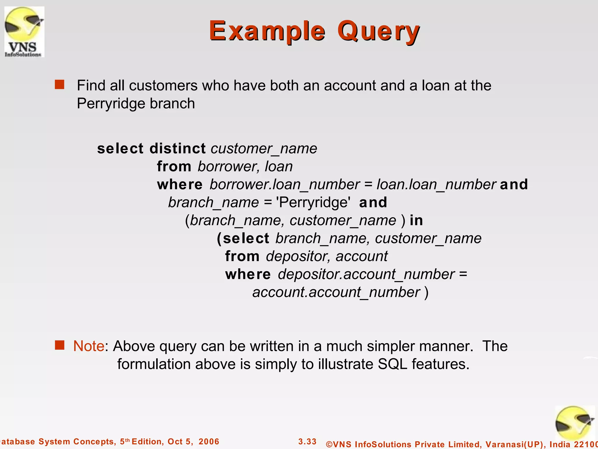 Example Query
             s Find all customers who have both an account and a loan at the
                  Perryridge branch


                       select distinct customer_name
                               from borrower, loan
                               where borrower.loan_number = loan.loan_number and
                                 branch_name = 'Perryridge' and
                                   (branch_name, customer_name ) in
                                        (select branch_name, customer_name
                                         from depositor, account
                                         where depositor.account_number =
                                             account.account_number )


             s Note: Above query can be written in a much simpler manner. The
                           formulation above is simply to illustrate SQL features.




Database System Concepts, 5 th Edition, Oct 5, 2006    3.33   ©VNS InfoSolutions Private Limited, Varanasi(UP), India 22100
 