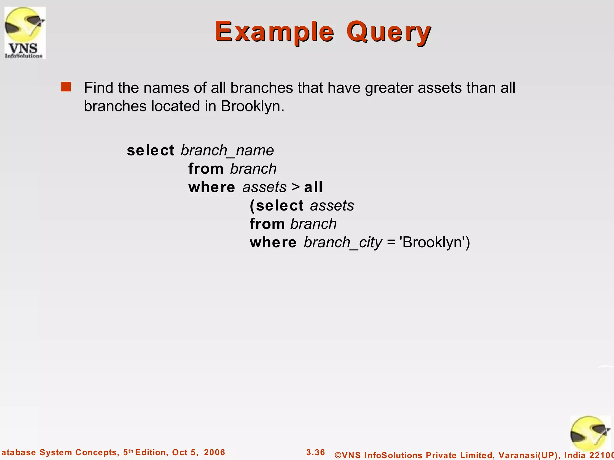 Example Query
              s Find the names of all branches that have greater assets than all
                   branches located in Brooklyn.

                             select branch_name
                                     from branch
                                     where assets > all
                                             (select assets
                                             from branch
                                             where branch_city = 'Brooklyn')




Database System Concepts, 5 th Edition, Oct 5, 2006   3.36   ©VNS InfoSolutions Private Limited, Varanasi(UP), India 22100
 