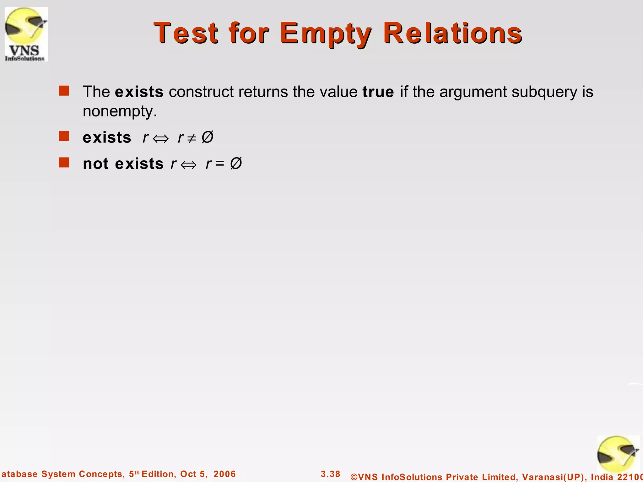 Test for Empty Relations
             s The exists construct returns the value true if the argument subquery is
                  nonempty.
             s exists r ⇔ r ≠ Ø
             s not exists r ⇔ r = Ø




Database System Concepts, 5 th Edition, Oct 5, 2006   3.38   ©VNS InfoSolutions Private Limited, Varanasi(UP), India 22100
 