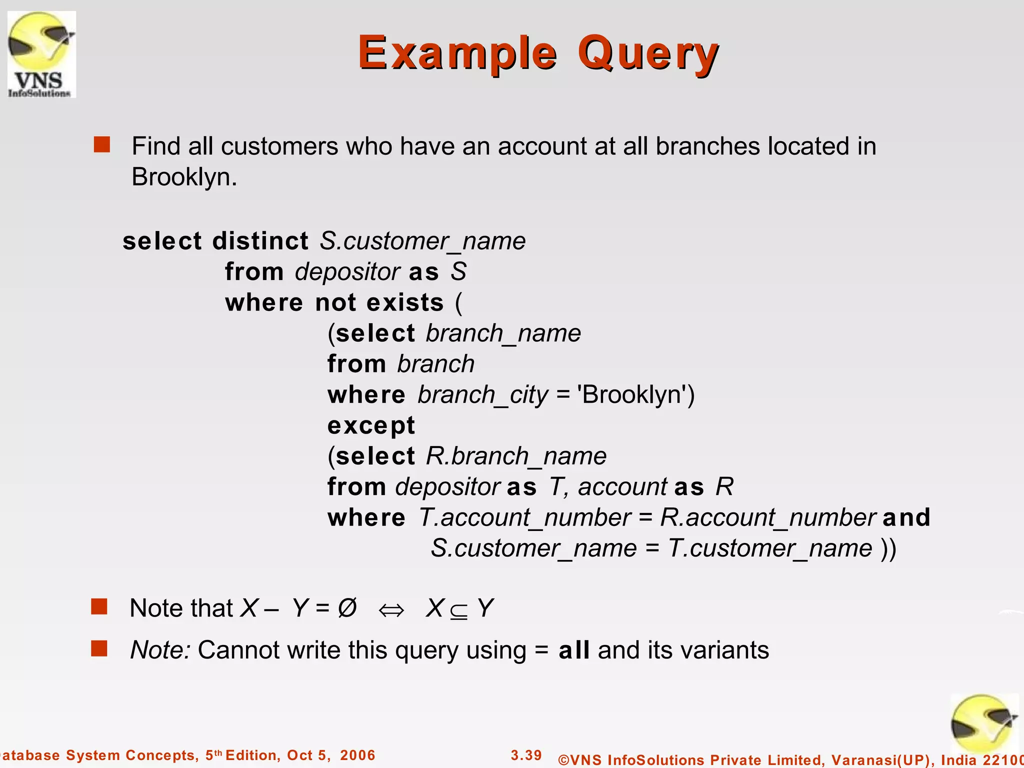 Example Query
             s Find all customers who have an account at all branches located in
                  Brooklyn.

                 select distinct S.customer_name
                         from depositor as S
                         where not exists (
                                  (select branch_name
                                  from branch
                                  where branch_city = 'Brooklyn')
                                  except
                                  (select R.branch_name
                                  from depositor as T, account as R
                                  where T.account_number = R.account_number and
                                          S.customer_name = T.customer_name ))

             s Note that X – Y = Ø ⇔ X ⊆ Y
             s Note: Cannot write this query using = all and its variants



Database System Concepts, 5 th Edition, Oct 5, 2006   3.39   ©VNS InfoSolutions Private Limited, Varanasi(UP), India 22100
 