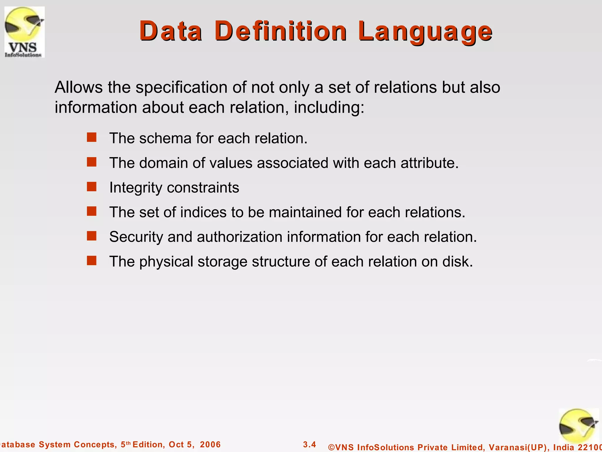 Data Definition Language
             Allows the specification of not only a set of relations but also
             information about each relation, including:
                    s The schema for each relation.
                    s The domain of values associated with each attribute.
                    s Integrity constraints
                    s The set of indices to be maintained for each relations.
                    s Security and authorization information for each relation.
                    s The physical storage structure of each relation on disk.




Database System Concepts, 5 th Edition, Oct 5, 2006   3.4   ©VNS InfoSolutions Private Limited, Varanasi(UP), India 22100
 