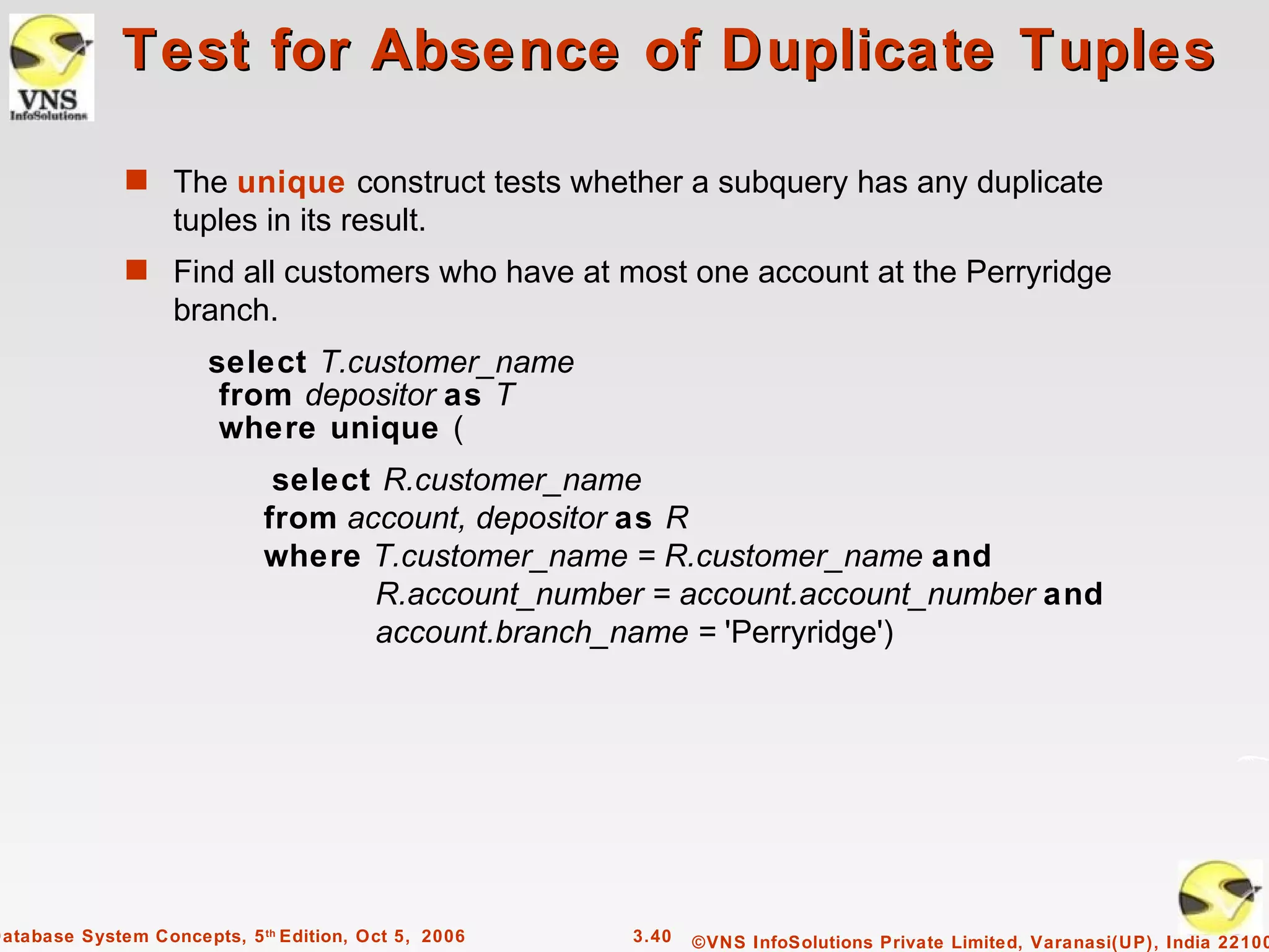 Test for Absence of Duplicate Tuples

              s The unique construct tests whether a subquery has any duplicate
                   tuples in its result.
              s Find all customers who have at most one account at the Perryridge
                   branch.
                       select T.customer_name
                        from depositor as T
                        where unique (
                              select R.customer_name
                             from account, depositor as R
                             where T.customer_name = R.customer_name and
                                    R.account_number = account.account_number and
                                    account.branch_name = 'Perryridge')




Database System Concepts, 5 th Edition, Oct 5, 2006   3.40   ©VNS InfoSolutions Private Limited, Varanasi(UP), India 22100
 