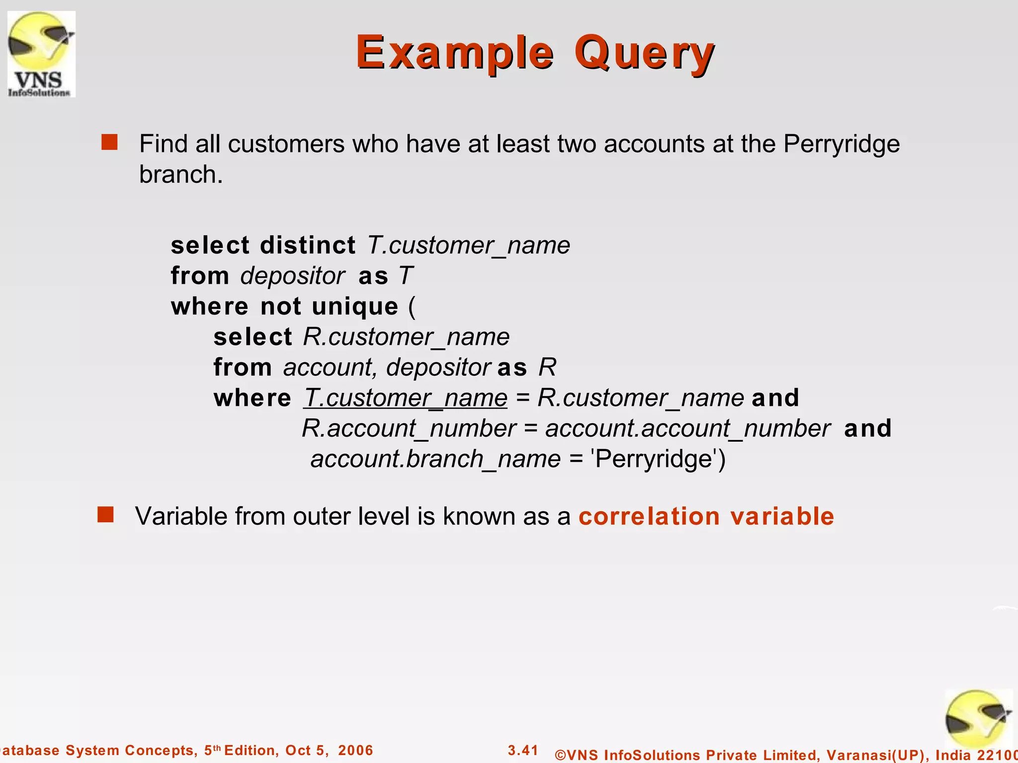 Example Query
              s Find all customers who have at least two accounts at the Perryridge
                   branch.

                        select distinct T.customer_name
                        from depositor as T
                        where not unique (
                           select R.customer_name
                           from account, depositor as R
                           where T.customer_name = R.customer_name and
                                  R.account_number = account.account_number and
                                   account.branch_name = 'Perryridge')

              s Variable from outer level is known as a correlation variable




Database System Concepts, 5 th Edition, Oct 5, 2006   3.41   ©VNS InfoSolutions Private Limited, Varanasi(UP), India 22100
 