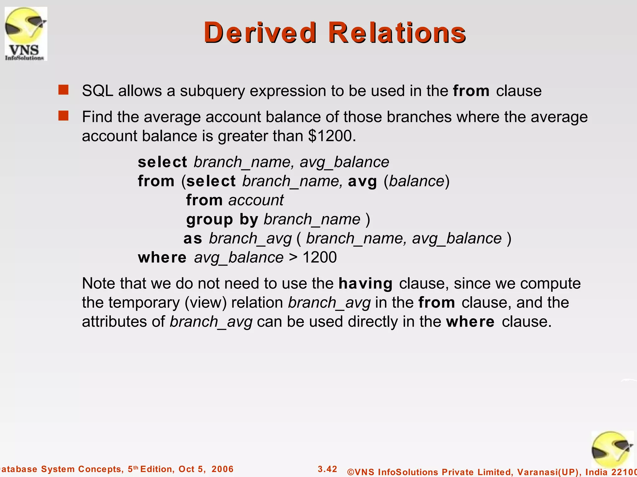 Derived Relations
             s SQL allows a subquery expression to be used in the from clause
             s Find the average account balance of those branches where the average
                  account balance is greater than $1200.
                              select branch_name, avg_balance
                              from (select branch_name, avg (balance)
                                    from account
                                    group by branch_name )
                                   as branch_avg ( branch_name, avg_balance )
                              where avg_balance > 1200
                  Note that we do not need to use the having clause, since we compute
                  the temporary (view) relation branch_avg in the from clause, and the
                  attributes of branch_avg can be used directly in the where clause.




Database System Concepts, 5 th Edition, Oct 5, 2006   3.42   ©VNS InfoSolutions Private Limited, Varanasi(UP), India 22100
 