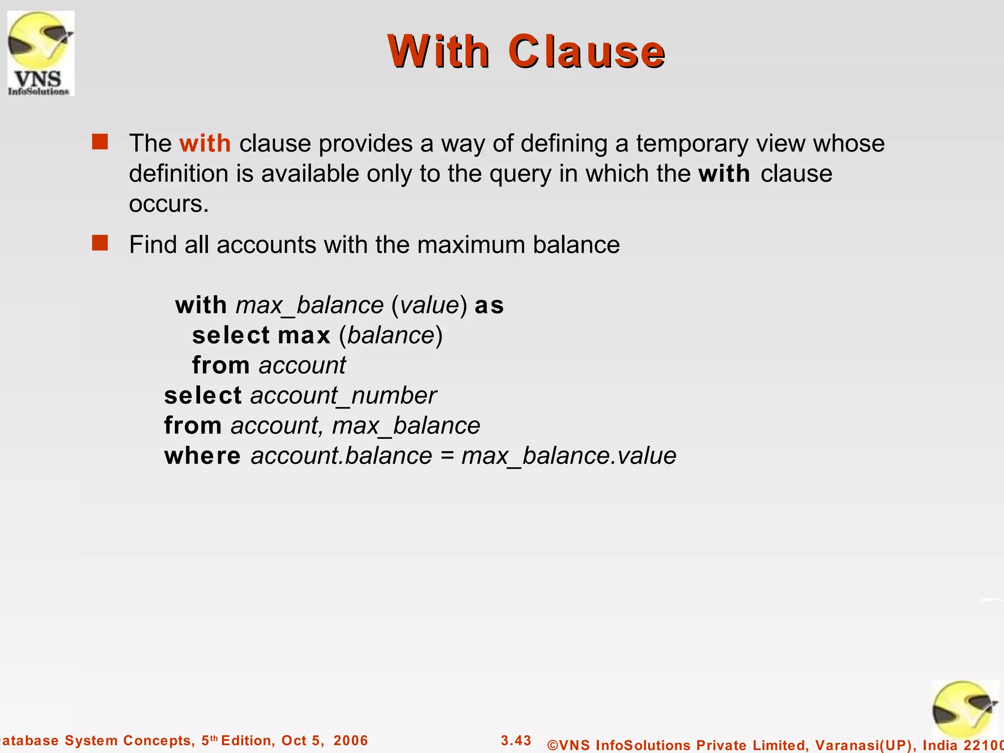 With Clause
             s The with clause provides a way of defining a temporary view whose
                  definition is available only to the query in which the with clause
                  occurs.
             s Find all accounts with the maximum balance

                        with max_balance (value) as
                          select max (balance)
                          from account
                       select account_number
                       from account, max_balance
                       where account.balance = max_balance.value




Database System Concepts, 5 th Edition, Oct 5, 2006       3.43   ©VNS InfoSolutions Private Limited, Varanasi(UP), India 22100
 