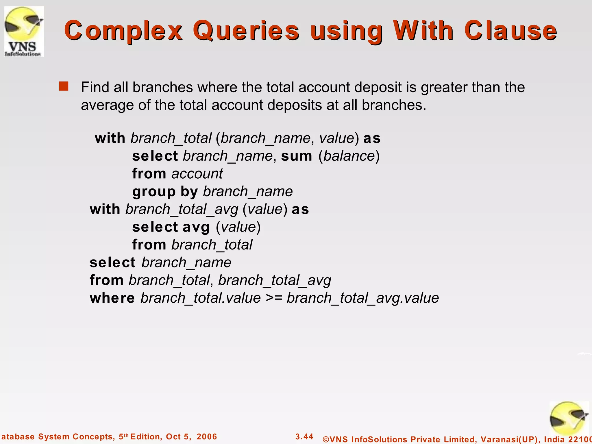 Complex Queries using With Clause
              s Find all branches where the total account deposit is greater than the
                   average of the total account deposits at all branches.

                      with branch_total (branch_name, value) as
                           select branch_name, sum (balance)
                           from account
                           group by branch_name
                     with branch_total_avg (value) as
                           select avg (value)
                           from branch_total
                     select branch_name
                     from branch_total, branch_total_avg
                     where branch_total.value >= branch_total_avg.value




Database System Concepts, 5 th Edition, Oct 5, 2006   3.44   ©VNS InfoSolutions Private Limited, Varanasi(UP), India 22100
 