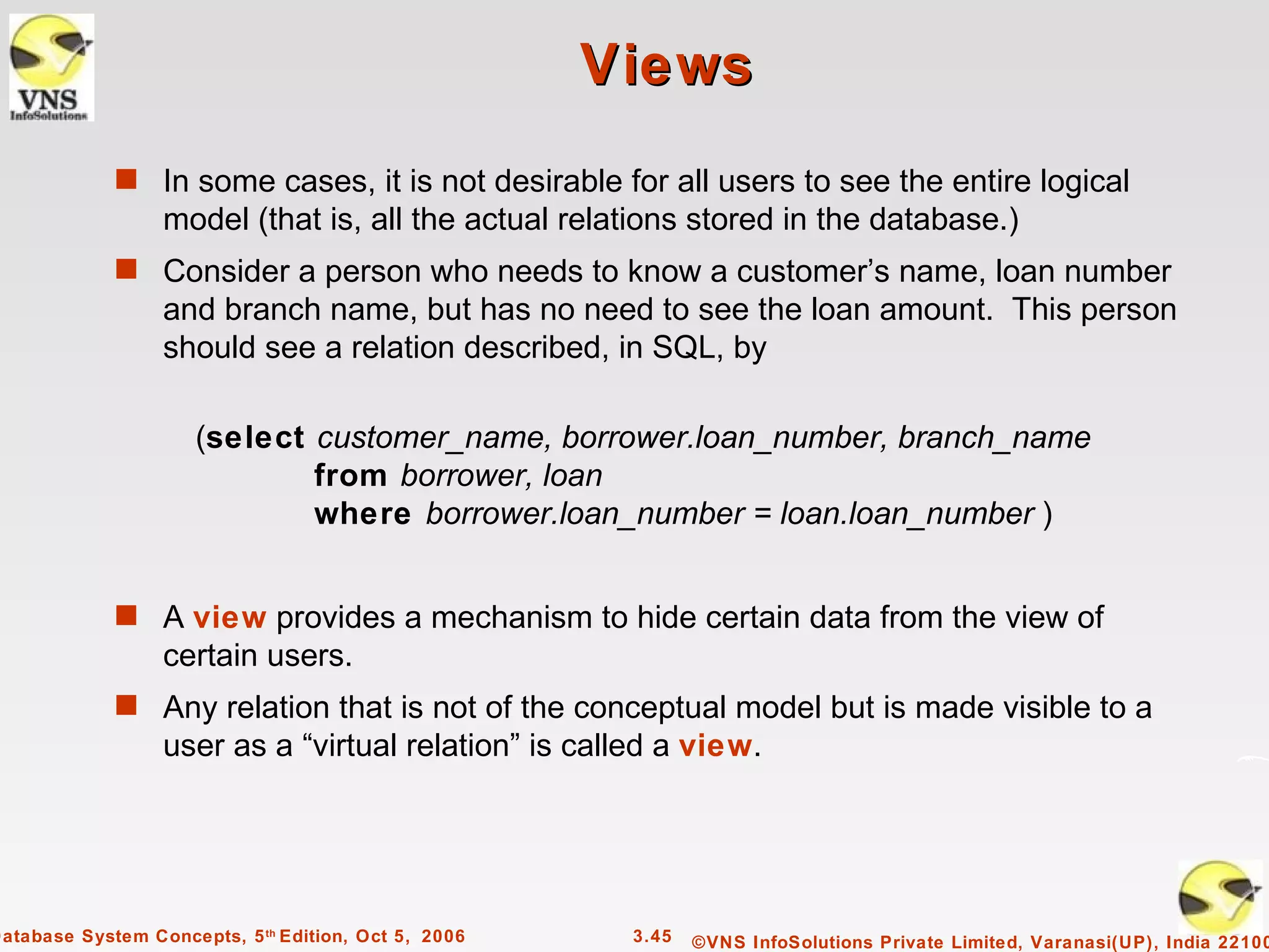 Views
             s In some cases, it is not desirable for all users to see the entire logical
                  model (that is, all the actual relations stored in the database.)
             s Consider a person who needs to know a customer’s name, loan number
                  and branch name, but has no need to see the loan amount. This person
                  should see a relation described, in SQL, by

                      (select customer_name, borrower.loan_number, branch_name
                              from borrower, loan
                              where borrower.loan_number = loan.loan_number )


             s A view provides a mechanism to hide certain data from the view of
                  certain users.
             s Any relation that is not of the conceptual model but is made visible to a
                  user as a “virtual relation” is called a view.




Database System Concepts, 5 th Edition, Oct 5, 2006    3.45   ©VNS InfoSolutions Private Limited, Varanasi(UP), India 22100
 