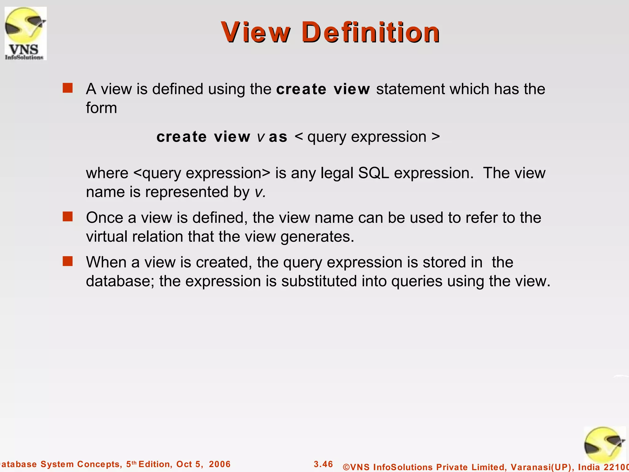 View Definition
              s A view is defined using the create view statement which has the
                   form
                                  create view v as < query expression >

                   where <query expression> is any legal SQL expression. The view
                   name is represented by v.
              s Once a view is defined, the view name can be used to refer to the
                   virtual relation that the view generates.
              s When a view is created, the query expression is stored in the
                   database; the expression is substituted into queries using the view.




Database System Concepts, 5 th Edition, Oct 5, 2006   3.46   ©VNS InfoSolutions Private Limited, Varanasi(UP), India 22100
 