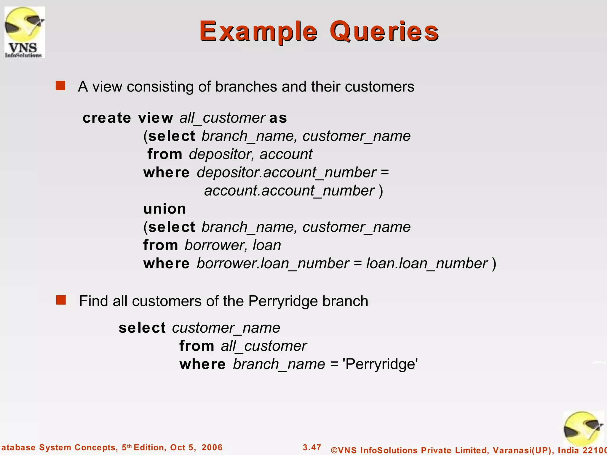 Example Queries
             s A view consisting of branches and their customers

                   create view all_customer as
                           (select branch_name, customer_name
                            from depositor, account
                           where depositor.account_number =
                                   account.account_number )
                           union
                           (select branch_name, customer_name
                           from borrower, loan
                           where borrower.loan_number = loan.loan_number )

             s Find all customers of the Perryridge branch

                           select customer_name
                                   from all_customer
                                   where branch_name = 'Perryridge'




Database System Concepts, 5 th Edition, Oct 5, 2006   3.47   ©VNS InfoSolutions Private Limited, Varanasi(UP), India 22100
 