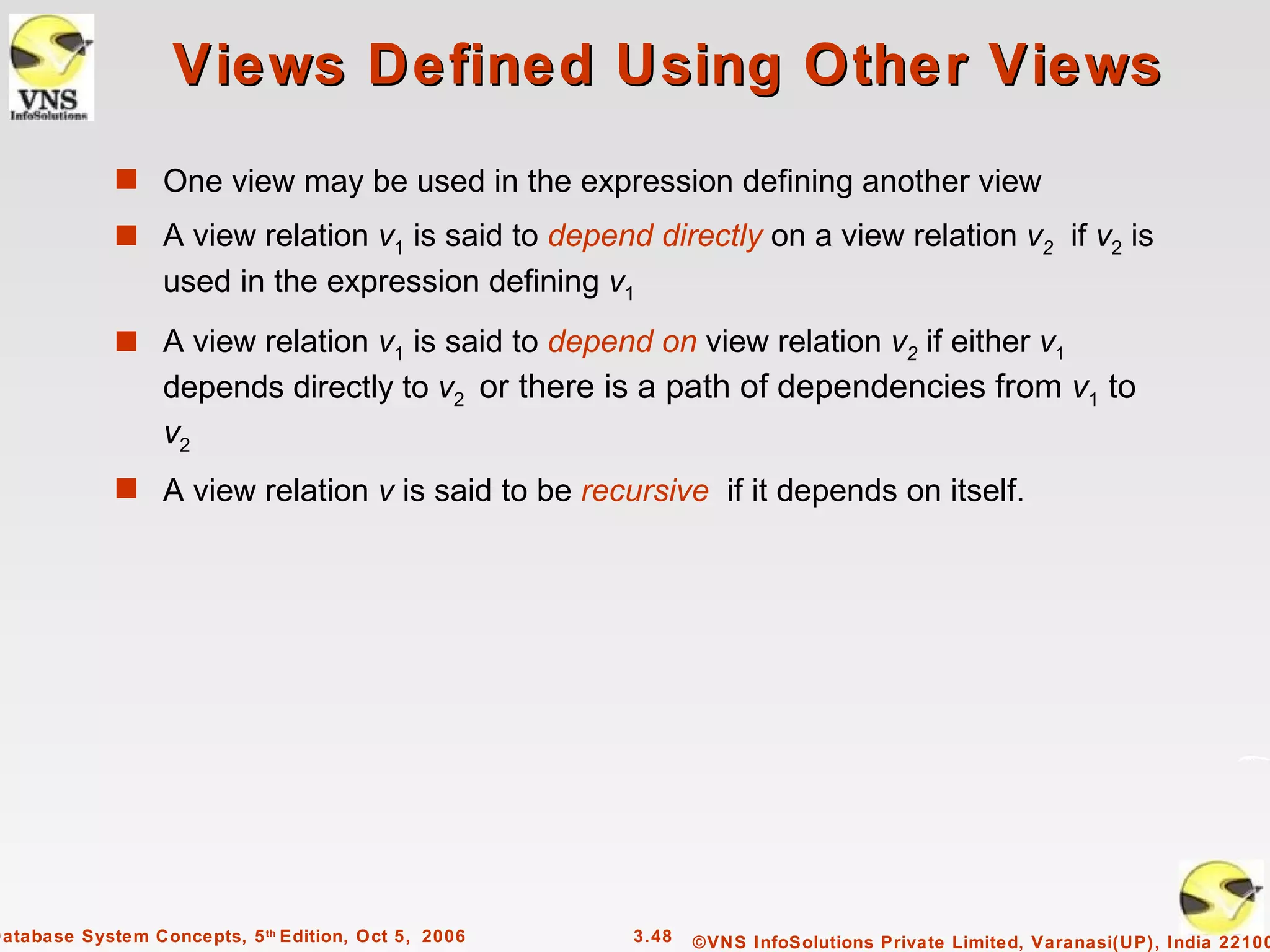 Views Defined Using Other Views
             s One view may be used in the expression defining another view
             s A view relation v1 is said to depend directly on a view relation v2 if v2 is
                  used in the expression defining v1
             s A view relation v1 is said to depend on view relation v2 if either v1
                  depends directly to v2 or there is a path of dependencies from v1 to
                  v2
             s A view relation v is said to be recursive if it depends on itself.




Database System Concepts, 5 th Edition, Oct 5, 2006   3.48   ©VNS InfoSolutions Private Limited, Varanasi(UP), India 22100
 