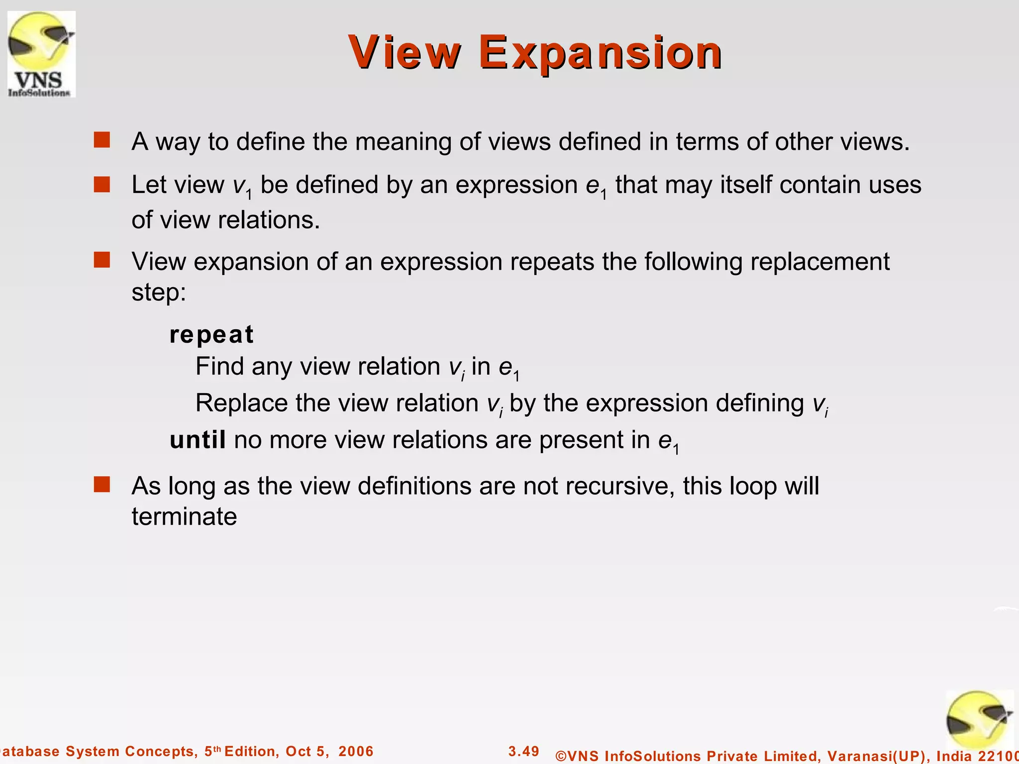 View Expansion
             s A way to define the meaning of views defined in terms of other views.
             s Let view v1 be defined by an expression e1 that may itself contain uses
                  of view relations.
             s View expansion of an expression repeats the following replacement
                  step:
                       repeat
                         Find any view relation vi in e1
                         Replace the view relation vi by the expression defining vi
                       until no more view relations are present in e1
             s As long as the view definitions are not recursive, this loop will
                  terminate




Database System Concepts, 5 th Edition, Oct 5, 2006   3.49   ©VNS InfoSolutions Private Limited, Varanasi(UP), India 22100
 