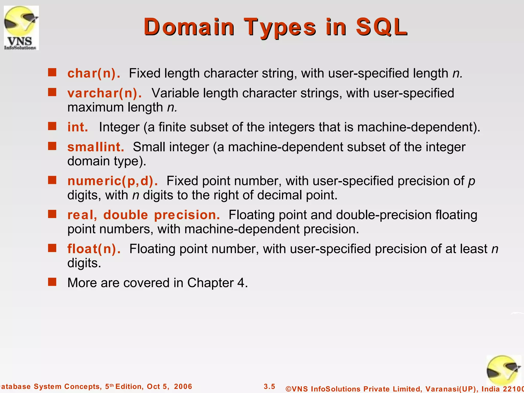 Domain Types in SQL
             s char(n). Fixed length character string, with user-specified length n.
             s varchar(n). Variable length character strings, with user-specified
                  maximum length n.
             s int. Integer (a finite subset of the integers that is machine-dependent).
             s smallint. Small integer (a machine-dependent subset of the integer
                  domain type).
             s numeric(p,d). Fixed point number, with user-specified precision of p
                  digits, with n digits to the right of decimal point.
             s real, double precision. Floating point and double-precision floating
                  point numbers, with machine-dependent precision.
             s float(n). Floating point number, with user-specified precision of at least n
                  digits.
             s More are covered in Chapter 4.




Database System Concepts, 5 th Edition, Oct 5, 2006    3.5   ©VNS InfoSolutions Private Limited, Varanasi(UP), India 22100
 