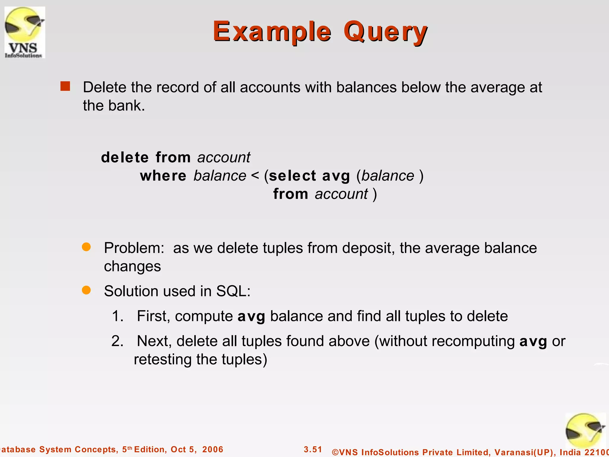 Example Query
              s Delete the record of all accounts with balances below the average at
                   the bank.


                       delete from account
                            where balance < (select avg (balance )
                                             from account )


                   q    Problem: as we delete tuples from deposit, the average balance
                        changes
                   q    Solution used in SQL:
                          1. First, compute avg balance and find all tuples to delete
                          2. Next, delete all tuples found above (without recomputing avg or
                             retesting the tuples)




Database System Concepts, 5 th Edition, Oct 5, 2006   3.51   ©VNS InfoSolutions Private Limited, Varanasi(UP), India 22100
 