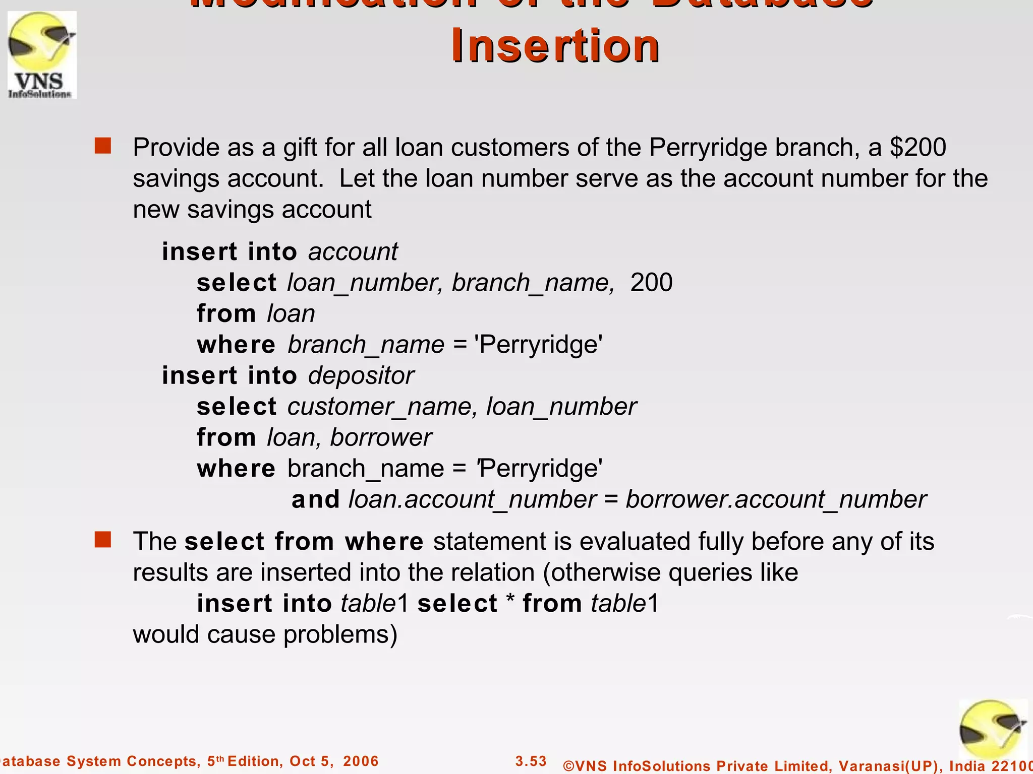 Modification of the Database –
                                    Insertion

             s Provide as a gift for all loan customers of the Perryridge branch, a $200
                  savings account. Let the loan number serve as the account number for the
                  new savings account
                      insert into account
                         select loan_number, branch_name, 200
                         from loan
                         where branch_name = 'Perryridge'
                      insert into depositor
                         select customer_name, loan_number
                         from loan, borrower
                         where branch_name = 'Perryridge'
                                 and loan.account_number = borrower.account_number
             s The select from where statement is evaluated fully before any of its
                  results are inserted into the relation (otherwise queries like
                        insert into table1 select * from table1
                  would cause problems)



Database System Concepts, 5 th Edition, Oct 5, 2006   3.53   ©VNS InfoSolutions Private Limited, Varanasi(UP), India 22100
 