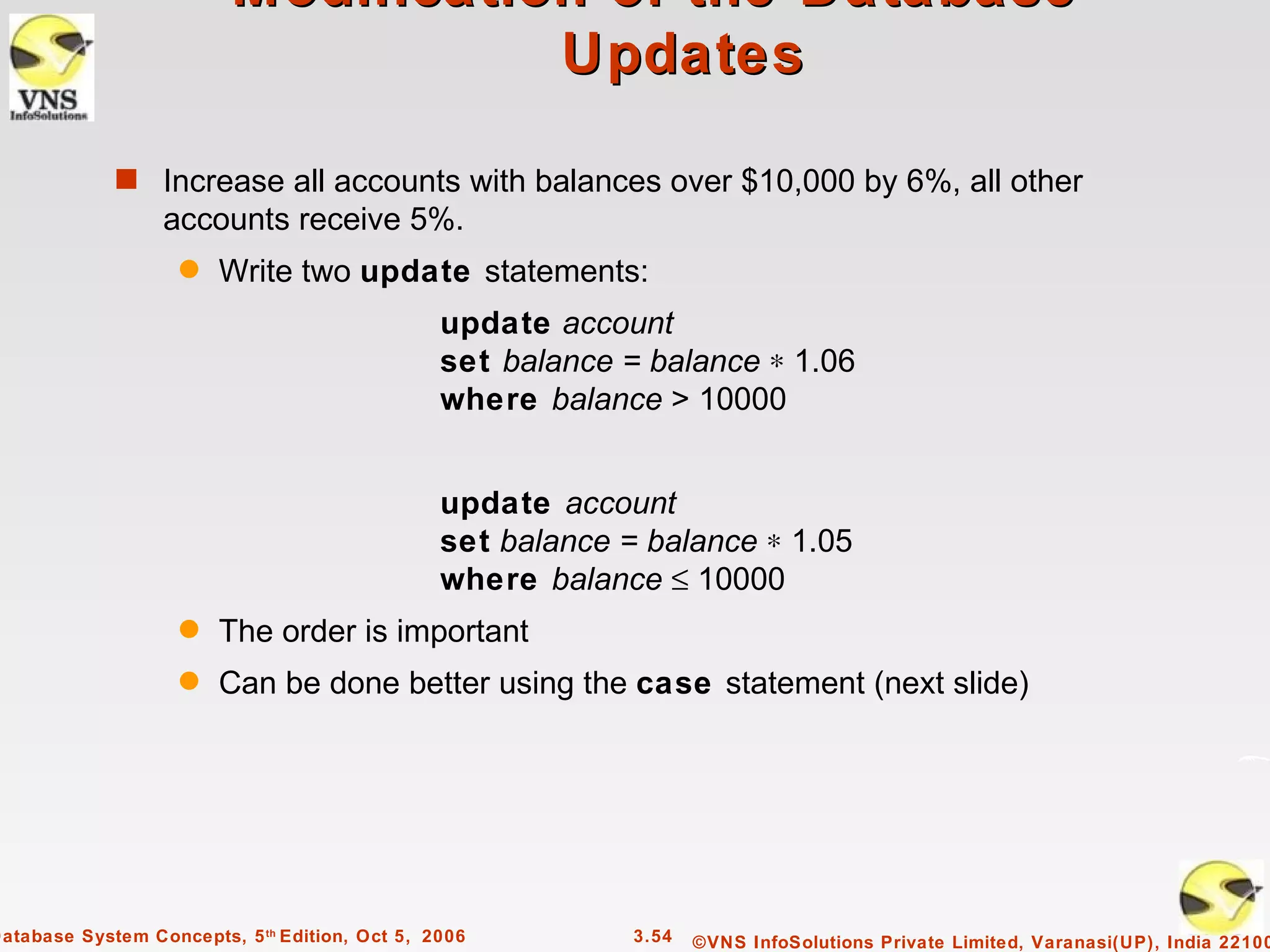 Modification of the Database –
                                    Updates

             s Increase all accounts with balances over $10,000 by 6%, all other
                  accounts receive 5%.
                    q   Write two update statements:
                                                update account
                                                set balance = balance ∗ 1.06
                                                where balance > 10000


                                                update account
                                                set balance = balance ∗ 1.05
                                                where balance ≤ 10000
                    q   The order is important
                    q   Can be done better using the case statement (next slide)




Database System Concepts, 5 th Edition, Oct 5, 2006          3.54   ©VNS InfoSolutions Private Limited, Varanasi(UP), India 22100
 