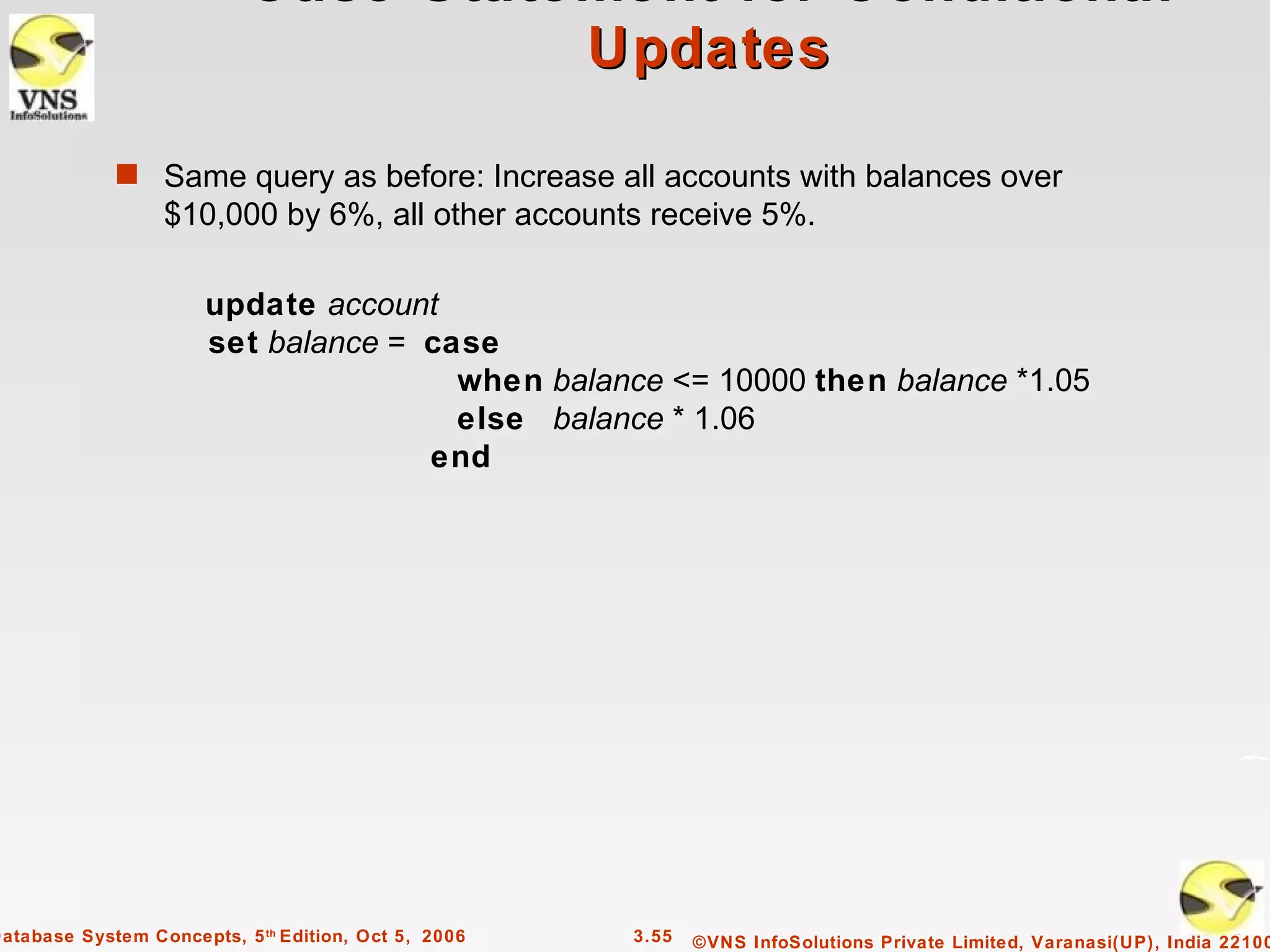 Case Statement for Conditional
                                     Updates

             s Same query as before: Increase all accounts with balances over
                  $10,000 by 6%, all other accounts receive 5%.

                       update account
                       set balance = case
                                       when balance <= 10000 then balance *1.05
                                       else balance * 1.06
                                     end




Database System Concepts, 5 th Edition, Oct 5, 2006   3.55   ©VNS InfoSolutions Private Limited, Varanasi(UP), India 22100
 