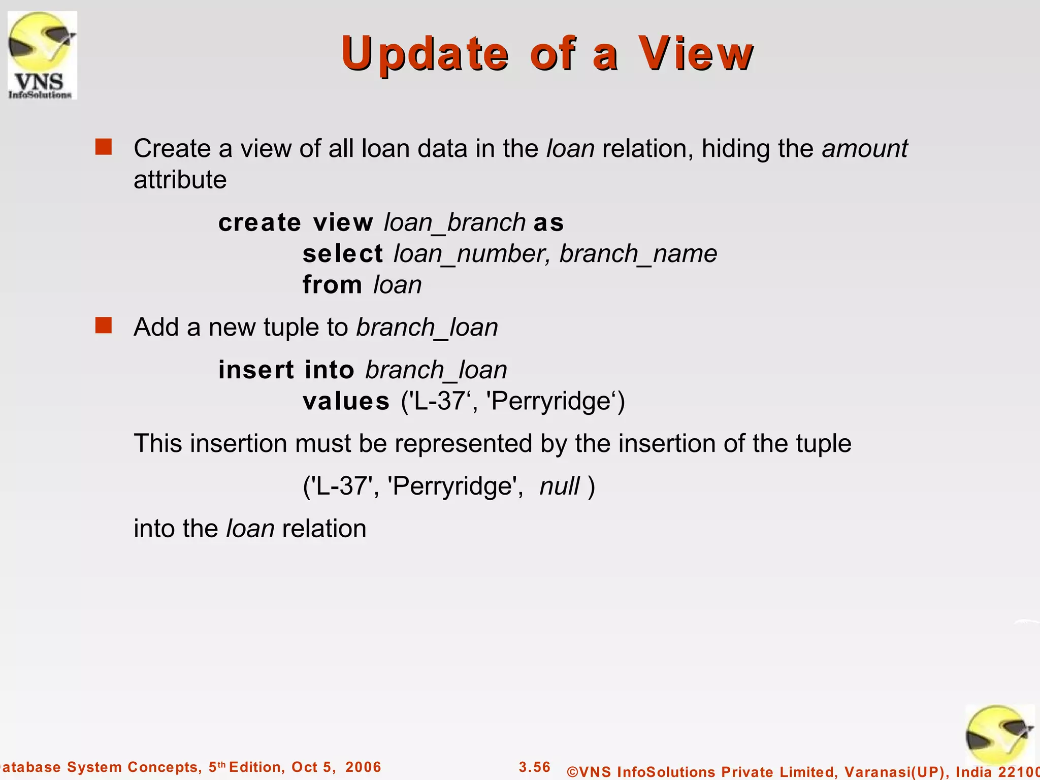 Update of a View
             s Create a view of all loan data in the loan relation, hiding the amount
                  attribute
                             create view loan_branch as
                                   select loan_number, branch_name
                                   from loan
             s Add a new tuple to branch_loan
                             insert into branch_loan
                                    values ('L-37‘, 'Perryridge‘)
                  This insertion must be represented by the insertion of the tuple
                                        ('L-37', 'Perryridge', null )
                  into the loan relation




Database System Concepts, 5 th Edition, Oct 5, 2006          3.56   ©VNS InfoSolutions Private Limited, Varanasi(UP), India 22100
 