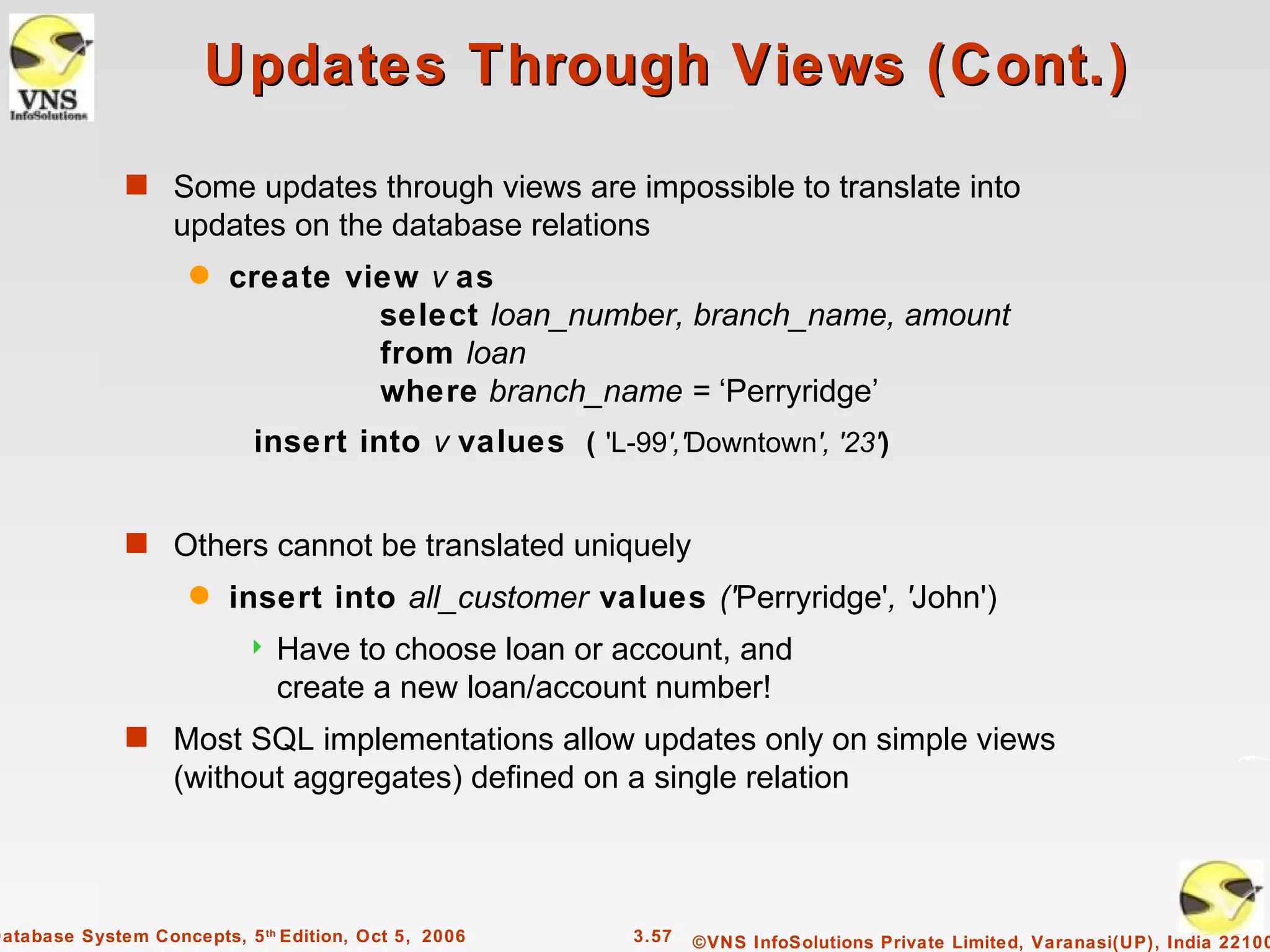 Updates Through Views (Cont.)
              s Some updates through views are impossible to translate into
                   updates on the database relations
                     q   create view v as
                                  select loan_number, branch_name, amount
                                  from loan
                                  where branch_name = ‘Perryridge’
                            insert into v values ( 'L-99','Downtown', '23')


              s Others cannot be translated uniquely
                     q   insert into all_customer values ('Perryridge', 'John')
                              Have to choose loan or account, and
                               create a new loan/account number!
              s Most SQL implementations allow updates only on simple views
                   (without aggregates) defined on a single relation



Database System Concepts, 5 th Edition, Oct 5, 2006     3.57   ©VNS InfoSolutions Private Limited, Varanasi(UP), India 22100
 