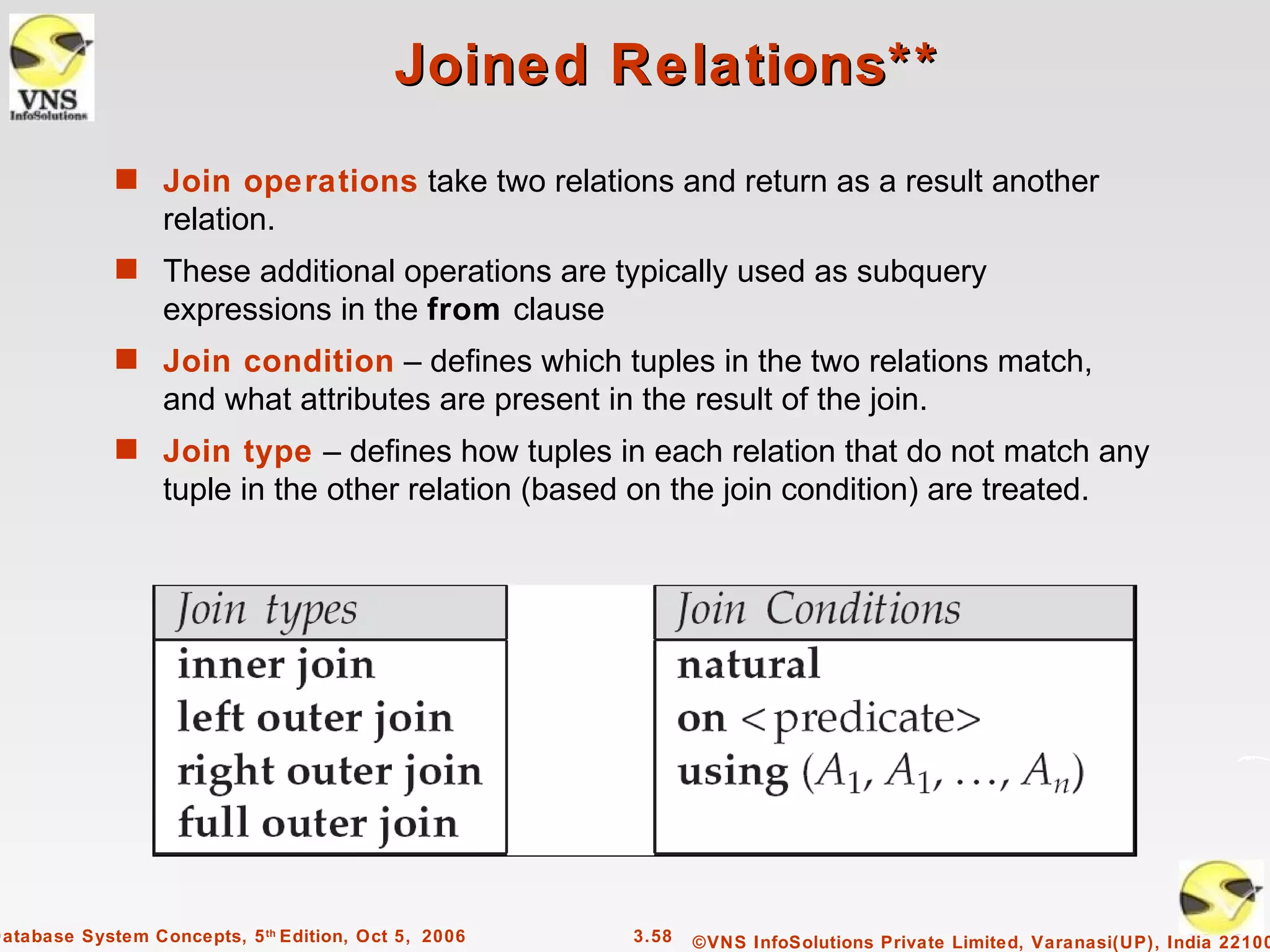 Joined Relations**
             s Join operations take two relations and return as a result another
                  relation.
             s These additional operations are typically used as subquery
                  expressions in the from clause
             s Join condition – defines which tuples in the two relations match,
                  and what attributes are present in the result of the join.
             s Join type – defines how tuples in each relation that do not match any
                  tuple in the other relation (based on the join condition) are treated.




Database System Concepts, 5 th Edition, Oct 5, 2006   3.58   ©VNS InfoSolutions Private Limited, Varanasi(UP), India 22100
 