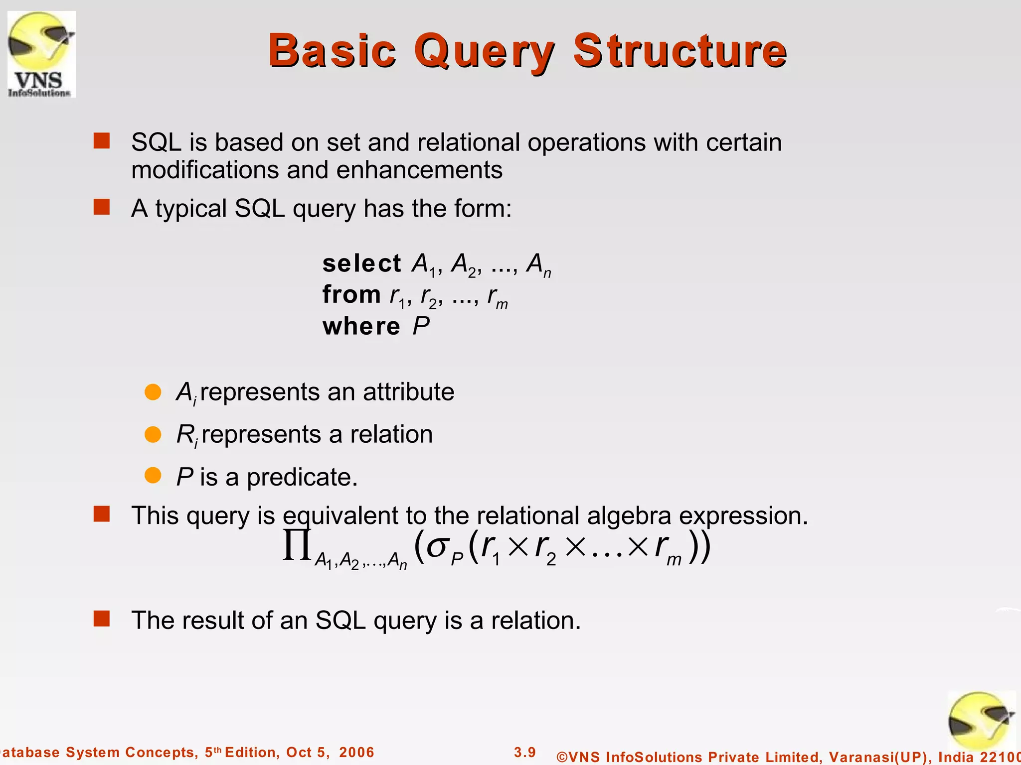 Basic Query Structure
             s SQL is based on set and relational operations with certain
                  modifications and enhancements
             s A typical SQL query has the form:

                                            select A1, A2, ..., An
                                            from r1, r2, ..., rm
                                            where P

                    q Ai represents an attribute
                    q Ri represents a relation
                    q P is a predicate.
             s This query is equivalent to the relational algebra expression.
                                      ∏ A1,A2 ,,An (σ P (r1 × r2 ×  × rm ))
             s The result of an SQL query is a relation.




Database System Concepts, 5 th Edition, Oct 5, 2006           3.9    ©VNS InfoSolutions Private Limited, Varanasi(UP), India 22100
 