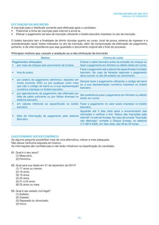 | 9 |
VESTIBULAR MEIO DE ANO 2014
MANUAL DO CANDIDATO
EFETIVAÇÃO DA INSCRIÇÃO
A inscrição para o Vestibular somente será efetivada após o candidato:
• Preencher a ﬁcha de inscrição pela internet e enviá-la.
• Efetuar o pagamento da taxa de inscrição utilizando o boleto bancário impresso no ato da inscrição.
O boleto bancário tem a ﬁnalidade de dirimir dúvidas quanto ao curso, local de prova, sistema de ingresso e a
autodeclaração racial, todos indicados no ato da inscrição, além da comprovação da efetivação do pagamento,
portanto, é de vital importância que seja guardado o documento original até o ﬁnal do processo.
Principais motivos que causam a anulação ou a não efetivação da inscrição
Motivo Forma de evitar
Pagamentos efetuados:
• por meio de cheque sem provimento de fundos.
Checar o saldo bancário antes da emissão do cheque ou
fazer o pagamento em dinheiro ou débito direto em conta.
• fora do prazo.
Fazeropagamentoatéadatalimiteespeciﬁcadanoboleto
bancário. No caso de feriados regionais o pagamento
deve ocorrer no dia útil anterior ao vencimento.
• por ordens de pagamento eletrônico, depósito em
conta corrente, DOC ou por qualquer outro meio
que não o código de barra ou a sua representação
numérica impressa no boleto bancário.
Sempre fazer o pagamento utilizando o código de barra
ou a sua representação numérica impressa no boleto
bancário.
• por agendamento de pagamento não efetivado por
falta de saldo suﬁciente ou por falhas diversas no
sistema bancário.
Dar preferência para o pagamento em dinheiro ou débito
direto em conta.
• em valores inferiores ao especiﬁcado no boleto
bancário.
Fazer o pagamento no valor exato impresso no boleto
bancário.
• falta de informação de pagamento pelo sistema
Bancário.
Aguardar até 3 dias úteis após o encerramento das
inscrições e veriﬁcar o link “status das inscrições pela
internet” no site da Vunesp. No caso de constar “Inscrição
não efetivada” contatar o Disque Vunesp, no telefone
(11) 3874-6300, em dias úteis, das 08 às 20 horas.
QUESTIONÁRIO SOCIOECONÔMICO
Se alguma pergunta possibilitar mais de uma alternativa, indicar a mais adequada.
Não deixar nenhuma resposta em branco.
As informações são conﬁdenciais e não terão inﬂuência na classiﬁcação do candidato.
01. Qual é o seu sexo?
(1) Masculino.
(2) Feminino.
02. Qual será sua idade em 31 de dezembro de 2014?
(1) 17 anos ou menos.
(2) 18 anos.
(3) 19 anos.
(4) 20 anos.
(5) 21 a 24 anos.
(6) 25 anos ou mais.
03. Qual é seu estado civil legal?
(1) Solteiro.
(2) Casado.
(3) Separado ou divorciado.
(4) Viúvo.
 