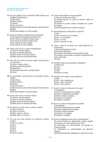 VESTIBULAR MEIO DE ANO 2014
MANUAL DO CANDIDATO
| 10 |
04. Em que estado mora sua família? (Não indique sua
residência temporária.)
(1) São Paulo.
(2) Minas Gerais.
(3) Paraná.
(4) Rio de Janeiro.
(5) Mato Grosso do Sul, Mato Grosso, Goiás, Distrito
Federal.
(6) Demais estados ou outros países.
05. Onde se localiza a residência de sua família?
(1) Na região metropolitana de São Paulo.
(2) No interior do estado de São Paulo.
(3) No litoral do estado de São Paulo.
(4) Na capital de outro estado.
(5) No interior de outro estado.
06. Onde você cursou o ensino fundamental?
(1) Todo em escola pública.
(2) Todo em escola particular.
(3) Maior parte em escola pública.
(4) Maior parte em escola particular.
07. Que tipo de curso de ensino médio você concluiu
ou concluirá?
(1) Ensino médio comum.
(2) Ensino proﬁssionalizante.
(3) Magistério.
(4) Educação de jovens e adultos (EJA).
(5) Outro.
08. Em que estado você concluiu ou concluirá o ensino
médio?
(1) São Paulo.
(2) Minas Gerais.
(3) Paraná.
(4) Rio de Janeiro.
(5) Mato Grosso do Sul, Mato Grosso, Goiás, Distrito
Federal.
(6) Demais estados ou outros países.
09. Onde você cursou o ensino médio?
(1) Todo em escola pública.
(2) Todo em escola particular.
(3) Maior parte em escola pública.
(4) Maior parte em escola particular.
10. Em que turno você cursou o ensino médio?
(1) Todo no diurno.
(2) Todo no noturno.
(3) Maior parte no diurno.
(4) Maior parte no noturno.
11. Em que ano você concluiu ou concluirá o ensino
médio?
(1) 2010 ou antes.
(2) 2011.
(3) 2012.
(4) 2013.
(5) 2014.
(6) 2015 ou após.
12. Onde você estudou a língua inglesa?
(1) Nunca estudei essa língua.
(2) Estudei apenas no curso de ensino médio ou
equivalente.
(3) Estudei no ensino médio e também em cursos
de línguas.
(4) Estudei apenas em cursos de línguas.
13. Você frequenta ou frequentou cursinho?
(1) Não.
(2) Sim, menos de um semestre.
(3) Sim, um semestre.
(4) Sim, um ano.
(5) Sim, mais de um ano.
14. Qual o tipo de cursinho que você frequenta ou
frequentou?
(1) Nunca frequentei cursinho.
(2) Cursinho particular.
(3) Cursinho comunitário apoiado pela Unesp.
(4) Cursinho comunitário ou popular organizado por
outra instituição.
(5) Outro.
15. Quantas vezes você já prestou vestibular?
(1) Nenhuma.
(2) Uma.
(3) Duas.
(4) Três.
(5) Quatro ou mais.
16. Você já iniciou algum curso superior?
(1) Não.
(2) Sim, mas o abandonei.
(3) Sim, estou cursando.
(4) Sim, e já o concluí.
17. Qual é o nível de instrução de seu pai?
(1) Analfabeto.
(2) Ensino fundamental incompleto.
(3) Ensino fundamental completo.
(4) Ensino médio completo.
(5) Superior incompleto.
(6) Superior completo.
18. Qual é o nível de instrução de sua mãe?
(1) Analfabeta.
(2) Ensino fundamental incompleto.
(3) Ensino fundamental completo.
(4) Ensino médio completo.
(5) Superior incompleto.
(6) Superior completo.
19. Qual é a proﬁssão de seu pai ou responsável?
(Se ele for falecido ou aposentado, indique aquela
que exerceu na maior parte de sua vida.)
(1) Proprietário ou administrador de grande ou
média empresa.
(2) Proprietário ou administrador de pequeno
negócio.
(3) Proﬁssional liberal, professor ou técnico de nível
 