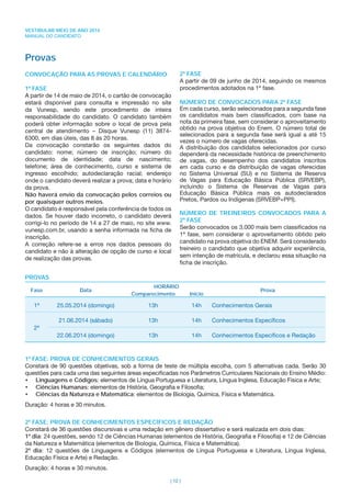 VESTIBULAR MEIO DE ANO 2014
MANUAL DO CANDIDATO
| 12 |
Provas
CONVOCAÇÃO PARA AS PROVAS E CALENDÁRIO
1ª FASE
A partir de 14 de maio de 2014, o cartão de convocação
estará disponível para consulta e impressão no site
da Vunesp, sendo este procedimento de inteira
responsabilidade do candidato. O candidato também
poderá obter informação sobre o local de prova pela
central de atendimento – Disque Vunesp (11) 3874-
6300, em dias úteis, das 8 às 20 horas.
Da convocação constarão os seguintes dados do
candidato: nome; número de inscrição; número do
documento de identidade; data de nascimento;
telefone; área de conhecimento, curso e sistema de
ingresso escolhido; autodeclaração racial; endereço
onde o candidato deverá realizar a prova; data e horário
da prova.
Não haverá envio da convocação pelos correios ou
por quaisquer outros meios.
O candidato é responsável pela conferência de todos os
dados. Se houver dado incorreto, o candidato deverá
corrigi-lo no período de 14 a 27 de maio, no site www.
vunesp.com.br, usando a senha informada na ﬁcha de
inscrição.
A correção refere-se a erros nos dados pessoais do
candidato e não à alteração de opção de curso e local
de realização das provas.
2ª FASE
A partir de 09 de junho de 2014, seguindo os mesmos
procedimentos adotados na 1ª fase.
NÚMERO DE CONVOCADOS PARA 2ª FASE
Em cada curso, serão selecionados para a segunda fase
os candidatos mais bem classiﬁcados, com base na
nota da primeira fase, sem considerar o aproveitamento
obtido na prova objetiva do Enem. O número total de
selecionados para a segunda fase será igual a até 15
vezes o número de vagas oferecidas.
A distribuição dos candidatos selecionados por curso
dependerá da necessidade histórica de preenchimento
de vagas, do desempenho dos candidatos inscritos
em cada curso e da distribuição de vagas oferecidas
no Sistema Universal (SU) e no Sistema de Reserva
de Vagas para Educação Básica Pública (SRVEBP),
incluindo o Sistema de Reservas de Vagas para
Educação Básica Pública mais os autodeclarados
Pretos, Pardos ou Indígenas (SRVEBP+PPI).
NÚMERO DE TREINEIROS CONVOCADOS PARA A
2ª FASE
Serão convocados os 3.000 mais bem classiﬁcados na
1ª fase, sem considerar o aproveitamento obtido pelo
candidato na prova objetiva do ENEM. Será considerado
treineiro o candidato que objetiva adquirir experiência,
sem intenção de matrícula, e declarou essa situação na
ﬁcha de inscrição.
PROVAS
Fase Data
HORÁRIO
Prova
Comparecimento Início
1ª 25.05.2014 (domingo) 13h 14h Conhecimentos Gerais
2ª
21.06.2014 (sábado) 13h 14h Conhecimentos Especíﬁcos
22.06.2014 (domingo) 13h 14h Conhecimentos Especíﬁcos e Redação
1ª FASE: PROVA DE CONHECIMENTOS GERAIS
Constará de 90 questões objetivas, sob a forma de teste de múltipla escolha, com 5 alternativas cada. Serão 30
questões para cada uma das seguintes áreas especiﬁcadas nos Parâmetros Curriculares Nacionais do Ensino Médio:
• Linguagens e Códigos: elementos de Língua Portuguesa e Literatura, Língua Inglesa, Educação Física e Arte;
• Ciências Humanas: elementos de História, Geograﬁa e Filosoﬁa;
• Ciências da Natureza e Matemática: elementos de Biologia, Química, Física e Matemática.
Duração: 4 horas e 30 minutos.
2ª FASE: PROVA DE CONHECIMENTOS ESPECÍFICOS E REDAÇÃO
Constará de 36 questões discursivas e uma redação em gênero dissertativo e será realizada em dois dias:
1º dia: 24 questões, sendo 12 de Ciências Humanas (elementos de História, Geograﬁa e Filosoﬁa) e 12 de Ciências
da Natureza e Matemática (elementos de Biologia, Química, Física e Matemática).
2º dia: 12 questões de Linguagens e Códigos (elementos de Língua Portuguesa e Literatura, Língua Inglesa,
Educação Física e Arte) e Redação.
Duração: 4 horas e 30 minutos.
 