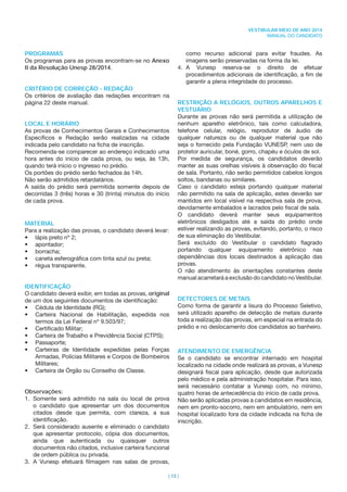 | 13 |
VESTIBULAR MEIO DE ANO 2014
MANUAL DO CANDIDATO
como recurso adicional para evitar fraudes. As
imagens serão preservadas na forma da lei.
4. A Vunesp reserva-se o direito de efetuar
procedimentos adicionais de identiﬁcação, a ﬁm de
garantir a plena integridade do processo.
RESTRIÇÃO A RELÓGIOS, OUTROS APARELHOS E
VESTUÁRIO
Durante as provas não será permitida a utilização de
nenhum aparelho eletrônico, tais como calculadora,
telefone celular, relógio, reprodutor de áudio de
qualquer natureza ou de qualquer material que não
seja o fornecido pela Fundação VUNESP, nem uso de
protetor auricular, boné, gorro, chapéu e óculos de sol.
Por medida de segurança, os candidatos deverão
manter as suas orelhas visíveis à observação do ﬁscal
de sala. Portanto, não serão permitidos cabelos longos
soltos, bandanas ou similares.
Caso o candidato esteja portando qualquer material
não permitido na sala de aplicação, estes deverão ser
mantidos em local visível na respectiva sala de prova,
devidamente embalados e lacrados pelo ﬁscal de sala.
O candidato deverá manter seus equipamentos
eletrônicos desligados até a saída do prédio onde
estiver realizando as provas, evitando, portanto, o risco
de sua eliminação do Vestibular.
Será excluído do Vestibular o candidato ﬂagrado
portando qualquer equipamento eletrônico nas
dependências dos locais destinados à aplicação das
provas.
O não atendimento às orientações constantes deste
manual acarretará a exclusão do candidato no Vestibular.
DETECTORES DE METAIS
Como forma de garantir a lisura do Processo Seletivo,
será utilizado aparelho de detecção de metais durante
toda a realização das provas, em especial na entrada do
prédio e no deslocamento dos candidatos ao banheiro.
ATENDIMENTO DE EMERGÊNCIA
Se o candidato se encontrar internado em hospital
localizado na cidade onde realizará as provas, a Vunesp
designará ﬁscal para aplicação, desde que autorizada
pelo médico e pela administração hospitalar. Para isso,
será necessário contatar a Vunesp com, no mínimo,
quatro horas de antecedência do início de cada prova.
Não serão aplicadas provas a candidatos em residência,
nem em pronto-socorro, nem em ambulatório, nem em
hospital localizado fora da cidade indicada na ﬁcha de
inscrição.
PROGRAMAS
Os programas para as provas encontram-se no Anexo
II da Resolução Unesp 28/2014.
CRITÉRIO DE CORREÇÃO - REDAÇÃO
Os critérios de avaliação das redações encontram na
página 22 deste manual.
LOCAL E HORÁRIO
As provas de Conhecimentos Gerais e Conhecimentos
Especíﬁcos e Redação serão realizadas na cidade
indicada pelo candidato na ﬁcha de inscrição.
Recomenda-se comparecer ao endereço indicado uma
hora antes do início de cada prova, ou seja, às 13h,
quando terá início o ingresso no prédio.
Os portões do prédio serão fechados às 14h.
Não serão admitidos retardatários.
A saída do prédio será permitida somente depois de
decorridas 3 (três) horas e 30 (trinta) minutos do início
de cada prova.
MATERIAL
Para a realização das provas, o candidato deverá levar:
• lápis preto nº 2;
• apontador;
• borracha;
• caneta esferográﬁca com tinta azul ou preta;
• régua transparente.
IDENTIFICAÇÃO
O candidato deverá exibir, em todas as provas, original
de um dos seguintes documentos de identiﬁcação:
• Cédula de Identidade (RG);
• Carteira Nacional de Habilitação, expedida nos
termos da Lei Federal nº 9.503/97;
• Certiﬁcado Militar;
• Carteira de Trabalho e Previdência Social (CTPS);
• Passaporte;
• Carteiras de Identidade expedidas pelas Forças
Armadas, Polícias Militares e Corpos de Bombeiros
Militares;
• Carteira de Órgão ou Conselho de Classe.
Observações:
1. Somente será admitido na sala ou local de prova
o candidato que apresentar um dos documentos
citados desde que permita, com clareza, a sua
identiﬁcação.
2. Será considerado ausente e eliminado o candidato
que apresentar protocolo, cópia dos documentos,
ainda que autenticada ou quaisquer outros
documentos não citados, inclusive carteira funcional
de ordem pública ou privada.
3. A Vunesp efetuará ﬁlmagem nas salas de provas,
 