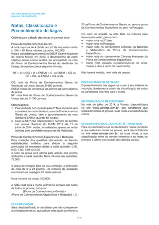 VESTIBULAR MEIO DE ANO 2014
MANUAL DO CANDIDATO
| 14 |
Notas, Classiﬁcação e
Preenchimento de Vagas
Critério para cálculo das notas e da nota ﬁnal
Prova de Conhecimentos Gerais
A nota da prova será obtida por: (nº de respostas certas
x 100) ÷ 90. Nota máxima da prova: 100,000.
Para o candidato que prestou o ENEM (Exame Nacional
do Ensino Médio) em 2013, o desempenho da parte
objetiva desse exame poderá ser aproveitado na nota
da Prova de Conhecimentos Gerais do Vestibular da
Unesp, de acordo com a seguinte fórmula:
NF = ((4 x CG) + (1 x ENEM)) ÷ 5 , se ENEM > CG ou
NF = CG, se ENEM ≤ CG, onde
CG: nota da Prova de Conhecimentos Gerais do
Vestibular da Unesp (escala 0-100 pontos).
ENEM: média do percentual de acertos da parte objetiva
da prova.
NF: nota ﬁnal da Prova de Conhecimentos Gerais da
Unesp (escala 0-100 pontos).
Observações:
1. Para efeito de convocação para 2ª fase somente será
consideradaanotaobtidanaprovadeConhecimentos
Gerais da Unesp, sem o aproveitamento da nota
obtida no ENEM, quando for o caso.
2. Caso o INEP não disponibilize o número de acertos
nas provas objetivas do ENEM 2013 até 11 de
julho de 2014, serão consideradas apenas as notas
obtidas pelo candidato nas provas do Vestibular.
Prova de Conhecimentos Especíﬁcos e Redação
Para correção das questões discursivas, as bancas
estabelecerão critérios para atribuir a seguinte
pontuação às respostas dadas a cada questão: 0,00,
0,50, 1,00, 1,50 ou 2,00.
A nota da prova será obtida pela adição dos pontos
atribuídos a cada questão. Nota máxima das questões:
72,000.
A prova de redação terá, na sua correção, a atribuição
de nota de 0 a 28 pontos. Os critérios de avaliação
encontram-se na página 22 deste manual.
Nota máxima da prova: 100,000.
A nota ﬁnal será a média aritmética simples das notas
de todas as provas, dada por:
[(Prova de Conhecimentos Gerais) +
(Prova de Conhecimentos Especíﬁcos e Redação)] ÷ 2.
CLASSIFICAÇÃO
Será desclassiﬁcado o candidato que não comparecer
a uma das provas ou que obtiver nota igual ou inferior a
20 na Prova de Conhecimentos Gerais, ou zero na prova
de Conhecimentos Especíﬁcos ou zero na Redação.
Em caso de empate na nota ﬁnal, os critérios para
desempate serão, pela ordem:
• maior nota na 2ª fase;
• maior nota na Redação;
• maior nota no componente Ciências da Natureza
e Matemática da Prova de Conhecimentos
Especíﬁcos;
• maior nota no componente Ciências Humanas da
Prova de Conhecimentos Especíﬁcos;
• idade mais elevada (considerando-se os anos,
meses e dias a partir do nascimento).
Não haverá revisão, nem vista de provas.
PREENCHIMENTO DE VAGAS
O preenchimento das vagas por curso e por sistema de
inscrição obedecerá à ordem de classiﬁcação de todos
os candidatos inscritos para o curso.
INFORMAÇÃO DE DESEMPENHO
No mês de julho de 2014, a Vunesp disponibilizará
no site www.vunesp.com.br, aos candidatos que
realizaram todas as provas, suas notas e a classiﬁcação
obtida.
DESEMPENHO DOS CANDIDATOS TREINEIROS
Para os candidatos que se declararam nessa condição
e que realizaram todas as provas, será disponibilizada
no site www.vunesp.com.br, as suas notas, a sua
classiﬁcação entre os demais treineiros e as notas do
primeiro e último convocado dos demais cursos.
 