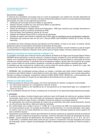 VESTIBULAR MEIO DE ANO 2014
MANUAL DO CANDIDATO
| 16 |
Documentos exigidos
A matrícula dos candidatos convocados para os cursos de graduação e por sistema de inscrição dependerá da
apresentação de duas fotos 3x4, recentes, e de duas cópias autenticadas em cartório ou duas cópias acompanhadas
dos originais, de cada um dos seguintes documentos:
• Certiﬁcado de Conclusão do Ensino Médio ou equivalente;
• Histórico Escolar completo do curso de Ensino Médio ou equivalente;
• Certidão de Nascimento ou Casamento;
• Cédula de Identidade ou Registro Nacional de Estrangeiro - RNE (que comprove sua condição temporária ou
permanente no país) ou protocolo atualizado do RNE;
• Título de Eleitor, para brasileiros maiores de 18 anos;
• Cadastro de Pessoas Físicas (CPF) ou protocolo de solicitação;
• Certidão de registro administrativo expedida pela FUNAI, para os candidatos que se autodeclaram indígenas;
• Certiﬁcado que comprove estar em dia com o Serviço Militar, para brasileiros maiores de 18 anos, do sexo
masculino.
O candidato que tenha realizado estudos equivalentes ao Ensino Médio, no todo ou em parte, no exterior, deverá
apresentar parecer de equivalência de estudos da Secretaria de Educação.
Os documentos em língua estrangeira deverão estar visados pela autoridade consular brasileira no país de origem
e acompanhados da respectiva tradução oﬁcial, exceto para as línguas inglesa, francesa, espanhola e italiana.
MATRÍCULA RESERVA DE VAGAS (SRVEBP E SRVEBP+PPI)
O candidato convocado para matrícula inscrito pelo Sistema de Reserva de Vagas para Educação Básica Pública
(SRVEBP) deverá apresentar, no ato da matrícula, o Histórico Escolar completo do curso de Ensino Médio ou equi-
valente, com a expressa indicação de ter cursado todo o Ensino Médio em escola pública ou a Educação de Jovens
e Adultos em escolas públicas. O candidato que se autodeclarar indígena, deverá, além de comprovar ter cursado
todo o ensino médio em escola pública, apresentar a certidão de registro administrativo expedida pela FUNAI.
O candidato que não comprovar ter cursado todo o ensino médio em escola pública ou, quando for o caso, não
comprovar ser de etnia indígena não terá a sua matrícula deferida.
ATENÇÃO: São consideradas escolas públicas as criadas e mantidas pelo poder público federal, estadual,
municipal ou pelo Distrito Federal. A gratuidade do ensino não indica, necessariamente, que a escola seja pública.
Escolas vinculadas a fundações, cooperativas, Sistema S (SESI, SENAI, SESC, SENAC) etc., embora gratuitas, são
consideradas particulares em função de sua dependência administrativa junto ao setor privado.
MATRÍCULA POR PROCURAÇÃO
A matrícula poderá ser feita por procuração, com ﬁrma reconhecida em cartório, na seguinte conformidade:
• por instrumento particular, se o outorgante for maior de 18 anos;
• por instrumento público e com assistência de um dos genitores ou do responsável legal, se o outorgante for
menor de 18 anos.
Para os candidatos menores de 18 anos, a presença de um dos pais ou do responsável legal dispensa procuração.
ATENÇÃO:
1. A ausência nas datas e horários ﬁxados para matrícula e para conﬁrmação de matrícula em qualquer sistema
de inscrição, assim como a não conﬁrmação de interesse por vaga pelos nomes constantes da lista de espera,
redundará na perda da vaga, ﬁcando o candidato excluído de qualquer convocação posterior.
2. Os ingressantes nos cursos de graduação da Unesp que se ausentarem das aulas consecutivamente, durante
os vinte primeiros dias letivos, terão sua matrícula cancelada.
3. Em conformidade com o artigo 2º da Lei nº 12.089, de 11 de novembro de 2009, ﬁca expressamente proibido
uma mesma pessoa ocupar, na condição de estudante, simultaneamente, no curso de graduação, duas vagas,
no mesmo curso ou em cursos diferentes em uma ou mais de uma instituição pública de ensino superior em
todo o território nacional.
4. Ingressantes que pretendam solicitar aproveitamento de estudos superiores já realizados deverão providenciar
histórico escolar e respectivos programas cumpridos, conforme instruções da Seção de Graduação da Unesp.
5. ENADE – Exame Nacional de Desempenho dos Estudantes: Conforme disposição do art. 5º, § 5º, da Lei nº
10.861/2004, o candidato deverá estar ciente de que o exame é componente curricular obrigatório dos cursos
de Graduação, sendo o registro de participação condição indispensável para a emissão do histórico escolar e
diploma.
 
